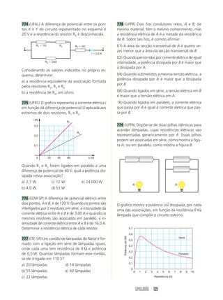 SIMULADÃO 129
774 (UFAL) A diferença de potencial entre os pon-
tos X e Y do circuito representado no esquema é
20 V e a resistência do resistor RX é desconhecida.
778 (UFPR) Dois fios condutores retos, A e B, de
mesmo material, têm o mesmo comprimento, mas
a resistência elétrica de A é a metade da resistência
de B. Sobre tais fios, é correto afirmar:
01) A área da secção transversal de A é quatro ve-
zes menor que a área da secção transversal de B.
02) Quando percorridos por corrente elétrica de igual
intensidade, a potência dissipada por B é maior que
a dissipada por A.
04) Quando submetidos à mesma tensão elétrica, a
potência dissipada por A é maior que a dissipada
por B.
08) Quando ligados em série, a tensão elétrica em B
é maior que a tensão elétrica em A.
16) Quando ligados em paralelo, a corrente elétrica
que passa por A é igual à corrente elétrica que pas-
sa por B.
779 (UFPA) Dispõe-se de duas pilhas idênticas para
acender lâmpadas, cujas resistências elétricas são
representadas genericamente por R. Essas pilhas
podem ser associadas em série, como mostra a figu-
ra A, ou em paralelo, como mostra a figura B.
Considerando os valores indicados no próprio es-
quema, determine:
a) a resistência equivalente da associação formada
pelos resistores R2, R3 e RX
b) a resistência de RX, em ohms.
775 (UFRS) O gráfico representa a corrente elétrica i
em função da diferença de potencial U aplicada aos
extremos de dois resistores, R1 e R2.
Quando R1 e R2 forem ligados em paralelo a uma
diferença de potencial de 40 V, qual a potência dis-
sipada nessa associação?
a) 2,7 W c) 12 W e) 24 000 W
b) 4,0 W d) 53 W
776 (EEM-SP) A diferença de potencial elétrico entre
dois pontos, A e B, é de 120 V. Quando os pontos são
interligados por 2 resistores em série, a intensidade da
corrente elétrica entre A e B é de 3,00 A e quando os
mesmos resistores são associados em paralelo, a in-
tensidade de corrente elétrica entre A e B é de 16,0 A.
Determinar a resistência elétrica de cada resistor.
777 (ITE-SP) Um cordão de lâmpadas de Natal é for-
mado com a ligação em série de lâmpadas iguais,
onde cada uma tem resistência de 8 Ω e potência
de 0,5 W. Quantas lâmpadas formam esse cordão,
se ele é ligado em 110 V?
a) 20 lâmpadas d) 14 lâmpadas
b) 55 lâmpadas e) 60 lâmpadas
c) 22 lâmpadas
O gráfico mostra a potência útil dissipada, por cada
uma das associações, em função da resistência R da
lâmpada que compõe o circuito externo.
R1 ϭ 7⍀
R2 ϭ 24⍀
R1 ϭ 2⍀
i ϭ 2,0 A
Rx
x x
R1
R2
U (V)
i (A)
0 20 40 60
0,1
0,2
0,3
R R
0
0
0,1
0,2
0,3
0,4
0,5
0,6
0,7
1 2 3 4 5 6 7 8 9 10
Potênciaútil(W)
Resistência (⍀)
Série
Paralelo
 