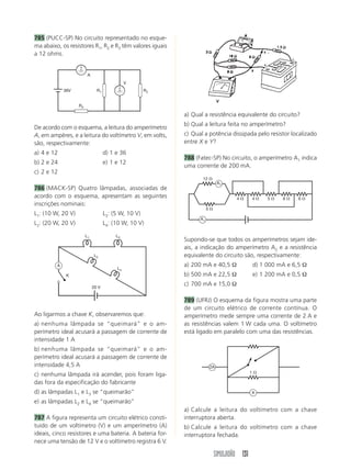 SIMULADÃO 131
785 (PUCC-SP) No circuito representado no esque-
ma abaixo, os resistores R1, R2 e R3 têm valores iguais
a 12 ohms.
a) Qual a resistência equivalente do circuito?
b) Qual a leitura feita no amperímetro?
c) Qual a potência dissipada pelo resistor localizado
entre X e Y?
788 (Fatec-SP) No circuito, o amperímetro A1 indica
uma corrente de 200 mA.
De acordo com o esquema, a leitura do amperímetro
A, em ampères, e a leitura do voltímetro V, em volts,
são, respectivamente:
a) 4 e 12 d) 1 e 36
b) 2 e 24 e) 1 e 12
c) 2 e 12
786 (MACK-SP) Quatro lâmpadas, associadas de
acordo com o esquema, apresentam as seguintes
inscrições nominais:
L1: (10 W, 20 V) L3: (5 W, 10 V)
L2: (20 W, 20 V) L4: (10 W, 10 V)
Ao ligarmos a chave K, observaremos que:
a) nenhuma lâmpada se “queimará” e o am-
perímetro ideal acusará a passagem de corrente de
intensidade 1 A
b) nenhuma lâmpada se “queimará” e o am-
perímetro ideal acusará a passagem de corrente de
intensidade 4,5 A
c) nenhuma lâmpada irá acender, pois foram liga-
das fora da especificação do fabricante
d) as lâmpadas L1 e L3 se “queimarão”
e) as lâmpadas L2 e L4 se “queimarão”
787 A figura representa um circuito elétrico consti-
tuído de um voltímetro (V) e um amperímetro (A)
ideais, cinco resistores e uma bateria. A bateria for-
nece uma tensão de 12 V e o voltímetro registra 6 V.
Supondo-se que todos os amperímetros sejam ide-
ais, a indicação do amperímetro A2 e a resistência
equivalente do circuito são, respectivamente:
a) 200 mA e 40,5 Ω d) 1 000 mA e 6,5 Ω
b) 500 mA e 22,5 Ω e) 1 200 mA e 0,5 Ω
c) 700 mA e 15,0 Ω
789 (UFRJ) O esquema da figura mostra uma parte
de um circuito elétrico de corrente contínua. O
amperímetro mede sempre uma corrente de 2 A e
as resistências valem 1 W cada uma. O voltímetro
está ligado em paralelo com uma das resistências.
a) Calcule a leitura do voltímetro com a chave
interruptora aberta.
b) Calcule a leitura do voltímetro com a chave
interruptora fechada.
R3
R1
V
R236V
A
L1
L2
L4
L3
A
20 V
K
12 ⍀
5 ⍀
4 ⍀ 4 ⍀ 5 ⍀ 6 ⍀ 6 ⍀
A1
A1
1 ⍀
A
2A
 
