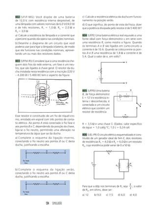 134 SIMULADÃO
802 (UFJF-MG) Você dispõe de uma bateria
de 12,0 V, com resistência interna desprezível, de
uma lâmpada com valores nominais de 6,0 V/24,0 W
e de três resistores, R1 ϭ 1,0 Ω, R2 ϭ 2,0 Ω e
R3 ϭ 3,0 Ω.
a) Calcule a resistência da lâmpada e a corrente que
a percorre quando ela opera nas condições nominais.
b) Desenhe o diagrama de um circuito que você
poderia usar para ligar a lâmpada à bateria, de modo
que ela funcione nas condições nominais, aprovei-
tando um ou mais dos resistores dados.
803 (UFPel-RS) Considere que a uma residência che-
guem dois fios da rede externa, um fase e um neu-
tro, que são ligados à chave geral. O resistor da du-
cha instalada nesta residência com a inscrição (220 V
– 4 200 W / 5 400 W) tem o aspecto da figura:
c) Calcule a resistência elétrica da ducha em funcio-
namento na posição verão.
d) O que significa, do ponto de vista da Física, dizer
que a potência dissipada pelo resistor é de 5 400 W?
804 (UFPE) Uma bateria elétrica real equivale a uma
fonte ideal com força eletromotriz ε em série com
uma resistência R, como mostra a figura. Quando
os terminais A e B são ligados em curto-circuito a
corrente é de 10 A. Quando se coloca entre os pon-
tos A e B uma resistência de 1,8 Ω a corrente é de
5 A. Qual o valor de e, em volts?
Esse resistor é constituído de um fio de níquel-cro-
mo, enrolado em espiral com três pontos de conta-
to elétrico. Ao ponto A está conectado o fio fase e
aos pontos B e C, dependendo da posição da chave,
liga-se o fio neutro, permitindo uma alteração na
temperatura da água que sai da ducha.
a) Complete o esquema da ligação inverno,
conectando o fio neutro aos pontos B ou C desta
ducha, justificando a escolha.
b) Complete o esquema da ligação verão,
conectando o fio neutro aos pontos B ou C desta
ducha, justificando a escolha.
805 (UFFRJ) Uma bateria
B, de força eletromotriz
E ϭ 12 V e resistência in-
terna r desconhecida, é
conectada a um circuito
elétrico que contém um
resistor de resistência
R ϭ 3,5 Ω e uma chave S. (Dados: calor especifico
da água ϭ 1,0 cal/g o
C; 1,0 J ϭ 0,24 cal)
806 (UEL-PR) O circuito elétrico esquematizado é cons-
tituído de um gerador ideal de fem E, dois resistores
de resistências R1 ϭ 4,0 Ω e R2 ϭ 6,0 Ω e um reostato
RV, cuja resistência pode variar de 0 a 50 Ω.
Para que a ddp nos terminais de R1 seja
E
2
, o valor
de RV, em ohms, deve ser:
a) 12 b) 9,0 c) 7,5 d) 6,0 e) 4,0
A B C
fio fase
fixo
A B C
fio fase
fixo
R
Ϫ
ϩ
ε
A
B
R
S
r
ε
B
R1
R2 Rv
E
 