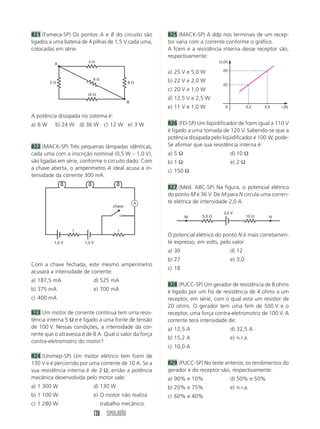 138 SIMULADÃO
821 (Fameca-SP) Os pontos A e B do circuito são
ligados a uma bateria de 4 pilhas de 1,5 V cada uma,
colocadas em série.
825 (MACK-SP) A ddp nos terminais de um recep-
tor varia com a corrente conforme o gráfico.
A fcem e a resistência interna desse receptor são,
respectivamente:
a) 25 V e 5,0 W
b) 22 V e 2,0 W
c) 20 V e 1,0 W
d) 12,5 V e 2,5 W
e) 11 V e 1,0 W
826 (FEI-SP) Um liqüidificador de fcem igual a 110 V
é ligado a uma tomada de 120 V. Sabendo-se que a
potência dissipada pelo liqüidificador é 100 W, pode-
Se afirmar que sua resistência interna é:
a) 5 Ω d) 10 Ω
b) 1 Ω e) 2 Ω
c) 150 Ω
827 (Med. ABC-SP) Na figura, o potencial elétrico
do ponto M é 36 V. De M para N circula uma corren-
te elétrica de intensidade 2,0 A.
A potência dissipada no sistema é:
a) 6 W b) 24 W d) 36 W c) 12 W e) 3 W
822 (MACK-SP) Três pequenas lâmpadas idênticas,
cada uma com a inscrição nominal (0,5 W – 1,0 V),
são ligadas em série, conforme o circuito dado. Com
a chave aberta, o amperímetro A ideal acusa a in-
tensidade da corrente 300 mA.
Com a chave fechada, este mesmo amperímetro
acusará a intensidade de corrente:
a) 187,5 mA d) 525 mA
b) 375 mA e) 700 mA
c) 400 mA
823 Um motor de corrente contínua tem uma resis-
tência interna 5 Ω e é ligado a uma fonte de tensão
de 100 V. Nessas condições, a intensidade da cor-
rente que o atravessa é de 8 A. Qual o valor da força
contra-eletromotriz do motor?
824 (Unimep-SP) Um motor elétrico tem fcem de
130 V e é percorrido por uma corrente de 10 A. Se a
sua resistência interna é de 2 Ω, então a potência
mecânica desenvolvida pelo motor vale:
a) 1 300 W d) 130 W
b) 1 100 W e) O motor não realiza
c) 1 280 W trabalho mecânico.
O potencial elétrico do ponto N é mais corretamen-
te expresso, em volts, pelo valor:
a) 30 d) 12
b) 27 e) 3,0
c) 18
828 (PUCC-SP) Um gerador de resistência de 8 ohms
é ligado por um fio de resistência de 4 ohms a um
receptor, em série, com o qual está um resistor de
20 ohms. O gerador tem uma fem de 500 V e o
receptor, uma força contra-eletromotriz de 100 V. A
corrente terá intensidade de:
a) 12,5 A d) 32,5 A
b) 15,2 A e) n.r.a.
c) 10,0 A
829 (PUCC-SP) No teste anterior, os rendimentos do
gerador e do receptor são, respectivamente:
a) 90% e 10% d) 50% e 50%
b) 20% e 75% e) n.r.a.
c) 60% e 40%
4 ⍀
10 ⍀
2 ⍀ 8 ⍀
6 ⍀
B
A
1,5 V 1,5 V
r r
chave
A
i (A)
U (V)
0
22
25
0,2 5,0
3,0 V
M N5,0 ⍀ 10 ⍀
 