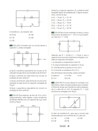 SIMULADÃO 141
A resistência r1 do receptor vale:
a) 0,5 Ω d) 3 Ω
b) 1 Ω e) 4 Ω
c) 2 Ω
840 (UFG-GO) Considere que no circuito abaixo o
capacitor C1 esteja carregado.
a) Qual a resistência equivalente do circuito se for
colocada no lugar de (x) uma resistência de 20 ohms?
b) Qual a corrente em cada trecho do circuito na
condição do item anterior?
c) Qual a corrente em cada trecho do circuito se for
colocado no lugar de (x) um capacitor carregado de
10 ␮F?
d) Qual a capacitância equivalente do circuito na
condição do item anterior?
841 (ITA-SP) Duas baterias, de fem de 10 V e 20 V,
respectivamente, estão ligadas a duas resistências
de 200 Ω e 300 Ω e com um capacitor de 2 ␮F, como
mostra a figura.
Sendo Qc a carga do capacitor e Pd a potência total
dissipada depois de estabelecido o regime estacio-
nário, conclui-se que:
a) Qc ϭ 14 ␮C; Pd ϭ 0,1 W
b) Qc ϭ 28 ␮C; Pd ϭ 0,2 W
c) Qc ϭ 28 ␮C; Pd ϭ 10 W
d) Qc ϭ 32 ␮C; Pd ϭ 0,1 W
e) Qc ϭ 32 ␮C; Pd ϭ 0,2 W
842 (ITA-SP) No circuito mostrado na figura, a força
eletromotriz da bateria é E ϭ 10 V e a sua resistên-
cia interna é r ϭ 1,0 Ω.
Sabendo que R ϭ 4,0 Ω e C ϭ 2,0 ␮F, e que o
capacitor já se encontra totalmente carregado, con-
sidere as seguintes afirmações:
I. A indicação no amperímetro é de 0 A.
II. A carga armazenada no capacitor é 16 ␮C.
III. A tensão entre os pontos a e b é 2,0 V.
IV. A corrente na resistência R é 2,5 A.
Das afirmativas mencionadas, é(são) correta(s) :
a) apenas I c) I e IVe) II e IV
b) I e II d) II e III
843 (UEPG-PR) O circuito abaixo foi montado num
laboratório, sobre uma placa própria para conexões.
A fonte de tensão tem resistência interna desprezí-
vel e o valor de e é 16 V. O capacitor (C ϭ 3 ␮F)
encontra-se carregado com 36 ␮C.
O valor da resistência R1, para que o circuito seja
atravessado por uma corrente de 2 A, deve ser:
a) 1 Ω c) 4 Ω e) 0 Ω
b) 2 Ω d) 6 Ω
r1
2 ⍀
4 ⍀
A
V
ch
ε
12 V
20 ⍀ 20 ⍀
20 ⍀ 20 ⍀
20 ⍀
11 V C1 ϭ 10␮FX
200 ⍀ 300 ⍀
10 V 20 V2␮F
ε
r
R C
a
b
A
R1 R2
C
ε
 