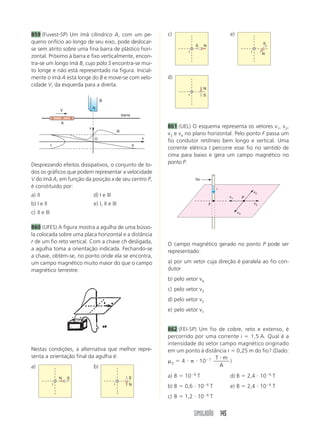 SIMULADÃO 145
859 (Fuvest-SP) Um ímã cilíndrico A, com um pe-
queno orifício ao longo de seu eixo, pode deslocar-
se sem atrito sobre uma fina barra de plástico hori-
zontal. Próximo à barra e fixo verticalmente, encon-
tra-se um longo ímã B, cujo pólo S encontra-se mui-
to longe e não está representado na figura. Inicial-
mente o ímã A está longe do B e move-se com velo-
cidade V, da esquerda para a direita.
c)
S N
i
e)
N
S
i
d)
S
N
i
861 (UEL) O esquema representa os vetores v1, v2,
v3 e v4 no plano horizontal. Pelo ponto F passa um
fio condutor retilíneo bem longo e vertical. Uma
corrente elétrica I percorre esse fio no sentido de
cima para baixo e gera um campo magnético no
ponto P.
v
x
III
III
O
barra
B
N
V
S P N
A
Desprezando efeitos dissipativos, o conjunto de to-
dos os gráficos que podem representar a velocidade
V do ímã A, em função da posição x de seu centro P,
é constituído por:
a) II d) I e III
b) I e II e) I, II e III
c) II e III
860 (UFES) A figura mostra a agulha de uma bússo-
la colocada sobre uma placa horizontal e a distância
r de um fio reto vertical. Com a chave ch desligada,
a agulha toma a orientação indicada. Fechando-se
a chave, obtém-se, no ponto onde ela se encontra,
um campo magnético muito maior do que o campo
magnético terrestre.
P
F
v1
v3
v2
v4
fio
i
O campo magnético gerado no ponto P pode ser
representado:
a) por um vetor cuja direção é paralela ao fio con-
dutor
b) pelo vetor v4
c) pelo vetor v3
d) pelo vetor v2
e) pelo vetor v1
862 (FEI-SP) Um fio de cobre, reto e extenso, é
percorrido por uma corrente i ϭ 1,5 A. Qual é a
intensidade do vetor campo magnético originado
em um ponto à distância r ϭ 0,25 m do fio? (Dado:
␮0 ϭ 4 и ␲ и 10Ϫ7 T m
A
и
)
a) B ϭ 10Ϫ6
T d) B ϭ 2,4 и 10Ϫ6
T
b) B ϭ 0,6 и 10Ϫ6
T e) B ϭ 2,4 и 10Ϫ6
T
c) B ϭ 1,2 и 10Ϫ6
T
Nestas condições, a alternativa que melhor repre-
senta a orientação final da agulha é:
a)
N S
i
b)
N
S
i
 