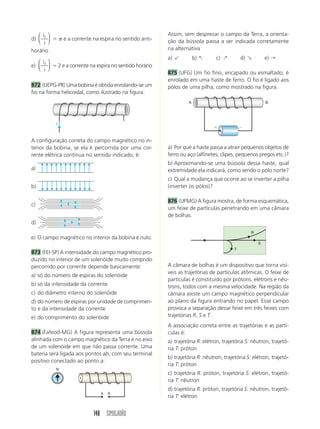 148 SIMULADÃO
d)
i
i
1
⎛
⎝
⎜
⎞
⎠
⎟ ϭ ␲ e a corrente na espira no sentido anti-
horário
e)
i
i
1
⎛
⎝
⎜
⎞
⎠
⎟ ϭ 2 e a corrente na espira no sentido horário
872 (UEPG-PR) Uma bobina é obtida enrolando-se um
fio na forma helicoidal, como ilustrado na figura.
Assim, sem desprezar o campo da Terra, a orienta-
ção da bússola passa a ser indicada corretamente
na alternativa
a) " b) : c) ; d) ' e) r
875 (UFG) Um fio fino, encapado ou esmaltado, é
enrolado em uma haste de ferro. O fio é ligado aos
pólos de uma pilha, como mostrado na figura.
i
a) Por que a haste passa a atrair pequenos objetos de
ferro ou aço (alfinetes, clipes, pequenos pregos etc.)?
b) Aproximando-se uma bússola dessa haste, qual
extremidade ela indicará, como sendo o pólo norte?
c) Qual a mudança que ocorre ao se inverter a pilha
(inverter os pólos)?
876 (UFMG) A figura mostra, de forma esquemática,
um feixe de partículas penetrando em uma câmara
de bolhas.
A configuração correta do campo magnético no in-
terior da bobina, se ela é percorrida por uma cor-
rente elétrica contínua no sentido indicado, é:
a)
b)
c)
d)
e) O campo magnético no interior da bobina é nulo.
873 (FEI-SP) A intensidade do campo magnético pro-
duzido no interior de um solenóide muito comprido
percorrido por corrente depende basicamente:
a) só do número de espiras do solenóide
b) só da intensidade da corrente
c) do diâmetro interno do solenóide
d) do número de espiras por unidade de comprimen-
to e da intensidade da corrente
e) do comprimento do solenóide
874 (Fafeod-MG) A figura representa uma bússola
alinhada com o campo magnético da Terra e no eixo
de um solenóide em que não passa corrente. Uma
bateria será ligada aos pontos ab, com seu terminal
positivo conectado ao ponto a.
ϩ Ϫ
A B
R
S
T
A câmara de bolhas é um dispositivo que torna visí-
veis as trajetórias de partículas atômicas. O feixe de
partículas é constituído por prótons, elétrons e nêu-
trons, todos com a mesma velocidade. Na região da
câmara existe um campo magnético perpendicular
ao plano da figura entrando no papel. Esse campo
provoca a separação desse feixe em três feixes com
trajetórias R, S e T.
A associação correta entre as trajetórias e as partí-
culas é:
a) trajetória R: elétron, trajetória S: nêutron, trajetó-
ria T: próton
b) trajetória R: nêutron, trajetória S: elétron, trajetó-
ria T: próton
c) trajetória R: próton, trajetória S: elétron, trajetó-
ria T: nêutron
d) trajetória R: próton, trajetória S: nêutron, trajetó-
ria T: elétron
a b
N
 