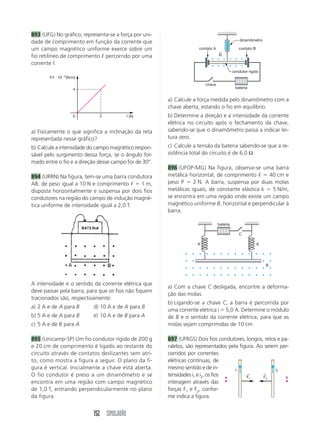 152 SIMULADÃO
893 (UFG) No gráfico, representa-se a força por uni-
dade de comprimento em função da corrente que
um campo magnético uniforme exerce sobre um
fio retilíneo de comprimento ᐉ percorrido por uma
corrente I.
a) Calcule a força medida pelo dinamômetro com a
chave aberta, estando o fio em equilíbrio.
b) Determine a direção e a intensidade da corrente
elétrica no circuito após o fechamento da chave,
sabendo-se que o dinamômetro passa a indicar lei-
tura zero.
c) Calcule a tensão da bateria sabendo-se que a re-
sistência total do circuito é de 6,0 Ω.
896 (UFOP-MG) Na figura, observa-se uma barra
metálica horizontal, de comprimento ᐉ ϭ 40 cm e
peso P ϭ 2 N. A barra, suspensa por duas molas
metálicas iguais, de constante elástica k ϭ 5 N/m,
se encontra em uma região onde existe um campo
magnético uniforme B, horizontal e perpendicular à
barra.
I (A)
F/I и 10Ϫ2
(N/m)
0
4
2
a) Fisicamente o que significa a inclinação da reta
representada nesse gráfico?
b) Calcule a intensidade do campo magnético respon-
sável pelo surgimento dessa força, se o ângulo for-
mado entre o fio e a direção desse campo for de 30°.
894 (URRN) Na figura, tem-se uma barra condutora
AB, de peso igual a 10 N e comprimento ᐉ ϭ 1 m,
disposta horizontalmente e suspensa por dois fios
condutores na região do campo de indução magné-
tica uniforme de intensidade igual a 2,0 T.
dinamômetro
chave
contato A contato B
condutor rígido
B
←
bateria
A intensidade e o sentido da corrente elétrica que
deve passar pela barra, para que os fios não fiquem
tracionados são, respectivamente:
a) 2 A e de A para B d) 10 A e de A para B
b) 5 A e de A para B e) 10 A e de B para A
c) 5 A e de B para A
895 (Unicamp-SP) Um fio condutor rígido de 200 g
e 20 cm de comprimento é ligado ao restante do
circuito através de contatos deslizantes sem atri-
to, como mostra a figura a seguir. O plano da fi-
gura é vertical. Inicialmente a chave está aberta.
O fio condutor é preso a um dinamômetro e se
encontra em uma região com campo magnético
de 1,0 T, entrando perpendicularmente no plano
da figura.
bateria
B
K K
C
a) Com a chave C desligada, encontre a deforma-
ção das molas.
b) Ligando-se a chave C, a barra é percorrida por
uma corrente elétrica i ϭ 5,0 A. Determine o módulo
de B e o sentido da corrente elétrica, para que as
molas sejam comprimidas de 10 cm.
897 (UFRGS) Dois fios condutores, longos, retos e pa-
ralelos, são representados pela figura. Ao serem per-
corridos por correntes
elétricas contínuas, de
mesmo sentido e de in-
tensidades i1 e i2, os fios
interagem através das
forças F1 e F2, confor-
me indica a figura.
i1 i2
F1
←
F2
←
a b
 