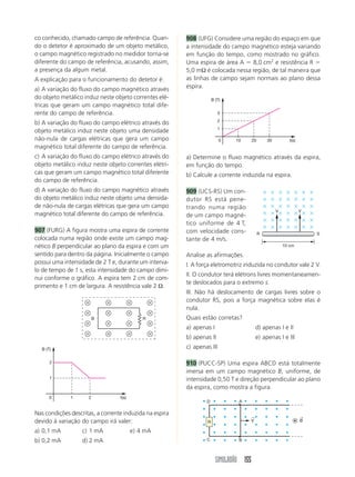 SIMULADÃO 155
co conhecido, chamado campo de referência. Quan-
do o detetor é aproximado de um objeto metálico,
o campo magnético registrado no medidor torna-se
diferente do campo de referência, acusando, assim,
a presença da algum metal.
A explicação para o funcionamento do detetor é:
a) A variação do fluxo do campo magnético através
do objeto metálico induz neste objeto correntes elé-
tricas que geram um campo magnético total dife-
rente do campo de referência.
b) A variação do fluxo do campo elétrico através do
objeto metálico induz neste objeto uma densidade
não-nula de cargas elétricas que gera um campo
magnético total diferente do campo de referência.
c) A variação do fluxo do campo elétrico através do
objeto metálico induz neste objeto correntes elétri-
cas que geram um campo magnético total diferente
do campo de referência.
d) A variação do fluxo do campo magnético através
do objeto metálico induz neste objeto uma densida-
de não-nula de cargas elétricas que gera um campo
magnético total diferente do campo de referência.
907 (FURG) A figura mostra uma espira de corrente
colocada numa região onde existe um campo mag-
nético B perpendicular ao plano da espira e com um
sentido para dentro da página. Inicialmente o campo
possui uma intensidade de 2 T e, durante um interva-
lo de tempo de 1 s, esta intensidade do campo dimi-
nui conforme o gráfico. A espira tem 2 cm de com-
primento e 1 cm de largura. A resistência vale 2 Ω.
908 (UFG) Considere uma região do espaço em que
a intensidade do campo magnético esteja variando
em função do tempo, como mostrado no gráfico.
Uma espira de área A ϭ 8,0 cm2
e resistência R ϭ
5,0 mΩ é colocada nessa região, de tal maneira que
as linhas de campo sejam normais ao plano dessa
espira.
B R
1
1
2
0 2 t(s)
B (T)
Nas condições descritas, a corrente induzida na espira
devido à variação do campo irá valer:
a) 0,1 mA c) 1 mA e) 4 mA
b) 0,2 mA d) 2 mA
a) Determine o fluxo magnético através da espira,
em função do tempo.
b) Calcule a corrente induzida na espira.
909 (UCS-RS) Um con-
dutor RS está pene-
trando numa região
de um campo magné-
tico uniforme de 4 T,
com velocidade cons-
tante de 4 m/s.
Analise as afirmações.
I. A força eletromotriz induzida no condutor vale 2 V.
II. O condutor terá elétrons livres momentaneamen-
te deslocados para o extremo s.
III. Não há deslocamento de cargas livres sobre o
condutor RS, pois a força magnética sobre elas é
nula.
Quais estão corretas?
a) apenas I d) apenas I e II
b) apenas II e) apenas I e III
c) apenas III
910 (PUCC-SP) Uma espira ABCD está totalmente
imersa em um campo magnético B, uniforme, de
intensidade 0,50 T e direção perpendicular ao plano
da espira, como mostra a figura.
10
1
0 20 30 t(s)
B (T)
2
3
10 cm
R S
V V
R
D A
C B
B
←
V
←
 