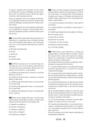 SIMULADÃO 157
c) logo em seguida volta à posição central e assim
se mantém até a chave ser desligada, quando o pon-
teiro volta a se deslocar para a direita por alguns
instantes e volta à posição central.
d) para a esquerda com uma oscilação de freqüên-
cia e amplitude constantes e assim se mantém até a
chave ser desligada, quando o ponteiro volta à posi-
ção central.
e) para a esquerda com uma oscilação cuja freqüên-
cia e amplitude se reduzem continuamente até a
chave ser desligada, quando o ponteiro volta à posi-
ção central.
915 (Unesp-SP) Assinale a alternativa que indica um
dispositivo ou componente que só pode funcionar
com corrente elétrica alternada ou, em outras pala-
vras, que é inútil quando percorrido por corrente
contínua.
a) lâmpada incandescente
b) fusível
c) eletroímã
d) resistor
e) transformador
916 (UFRGS) O primário de um transformador ali-
mentado por uma corrente elétrica alternada tem
mais espiras do que o secundário. Nesse caso, com-
parado com o primário, no secundário:
a) a diferença de potencial é a mesma e a corrente
elétrica é contínua
b) a diferença de potencial é a mesma e a corrente
elétrica é alternada
c) a diferença de potencial é menor e a corrente elé-
trica é alternada
d) a diferença de potencial é maior e a corrente elé-
trica é alternada
e) a diferença de potencial é maior e a corrente elé-
trica é contínua
917 (Med. Pouso Alegre-MG) Num transformador
suposto ideal, as grandezas que têm o mesmo valor
tanto no primário quanto no secundário são:
a) freqüência e potência
b) corrente e freqüência
c) voltagem e potência
d) corrente e voltagem
e) freqüência e voltagem
918 (Unisinos-RS) As companhias de distribuição de
energia elétrica utilizam transformadores nas linhas
de transmissão. Um determinado transformador é
utilizado para baixar a diferença de potencial de
3 800 V (rede urbana) para 115 V (uso residencial).
Neste transformador:
I. O número de espiras no primário é maior que no
secundário.
II. A corrente elétrica no primário é menor que no
secundário.
III. A diferença de potencial no secundário é contínua.
Das afirmações acima:
a) Somente I é correta.
b) Somente II é correta.
c) Somente I e II são corretas.
d) Somente I e III são corretas.
e) I, II e III são corretas.
919 (UFBA) Numa usina hidrelétrica, a energia da
queda-d’água é transformada em energia cinética
de rotação numa turbina, em seguida em energia
elétrica, num alternador, e finalmente é distribuída
através de cabos de alta-tensão.
Os princípios físicos envolvidos na produção e distri-
buição de energia permitem afirmar:
01. A queda-d’água provoca uma perda de energia
potencial gravitacional e um ganho de energia
cinética de translação.
02. A energia cinética de rotação da turbina é parci-
almente transformada em energia elétrica, usando-
se, para essa transformação, o fenômeno de indução
eletromagnética.
04. A resistência elétrica de um cabo de transmissão
é diretamente proporcional ao seu comprimento e
inversamente proporcional à sua área de secção
transversal.
08. Os transformadores situados na usina têm, para
efeito da distribuição de energia em cabos de alta-
tensão, menor número de espiras na bobina primá-
ria do que na bobina secundária.
16. Os transformadores convertem corrente alter-
nada em corrente contínua e vice-versa.
32. A perda de energia elétrica, num cabo de trans-
missão, é diretamente proporcional à sua resistên-
cia e inversamente proporcional à corrente elétrica
que o percorre.
Dê como resposta a soma dos valores associados às
proposições verdadeiras.
 