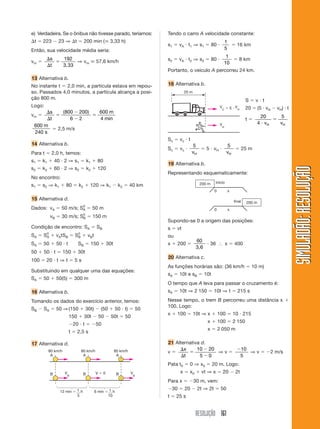 RESOLUÇÃO 161
SIMULADÃO:RESOLUÇÃOSIMULADÃO:RESOLUÇÃO
e) Verdadeira. Se o ônibus não tivesse parado, teríamos:
⌬t ϭ 223 Ϫ 23 ⇒ ⌬t ϭ 200 min (ഡ 3,33 h)
Então, sua velocidade média seria:
vm ϭ
⌬
⌬
ϭ
s
t
192
3,33
⇒ vm ഡ 57,6 km/h
13 Alternativa b.
No instante t ϭ 2,0 min, a partícula estava em repou-
so. Passados 4,0 minutos, a partícula alcança a posi-
ção 800 m.
Logo:
vm ϭ
⌬
⌬
ϭ
Ϫ
Ϫ
ϭ
s
t
m( )
min
800 200
6 2
600
4
600
240
m
s
ϭ 2,5 m/s
14 Alternativa b.
Para t ϭ 2,0 h, temos:
s1 ϭ k1 ϩ 40 и 2 ⇒ s1 ϭ k1 ϩ 80
s2 ϭ k2 ϩ 60 и 2 ⇒ s2 ϭ k2 ϩ 120
No encontro:
s1 ϭ s2 ⇒ k1 ϩ 80 ϭ k2 ϩ 120 ⇒ k1 Ϫ k2 ϭ 40 km
15 Alternativa d.
Dados: vA ϭ 50 m/s; S0
A ϭ 50 m
vB ϭ 30 m/s; S0
B ϭ 150 m
Condição de encontro: SA ϭ SB
SA ϭ S0
A ϩ vAtSB ϭ S0
B ϩ vBt
SA ϭ 50 ϩ 50 и t SB ϭ 150 ϩ 30t
50 ϩ 50 и t ϭ 150 ϩ 30t
100 ϭ 20 и t ⇒ t ϭ 5 s
Substituindo em qualquer uma das equações:
SA ϭ 50 ϩ 50(5) ϭ 300 m
16 Alternativa b.
Tomando os dados do exercício anterior, temos:
SB Ϫ SA ϭ 50 ⇒(150 ϩ 30t) Ϫ (50 ϩ 50 и t) ϭ 50
150 ϩ 30t Ϫ 50 Ϫ 50t ϭ 50
Ϫ20 и t ϭ Ϫ50
t ϭ 2,5 s
17 Alternativa d.
Tendo o carro A velocidade constante:
s1 ϭ vA и t1 ⇒ s1 ϭ 80 и
1
5
ϭ 16 km
s2 ϭ vA и t2 ⇒ s2 ϭ 80 и
1
10
ϭ 8 km
Portanto, o veículo A percorreu 24 km.
18 Alternativa b.
V ϭ 0
A
B
A
B
A
B
80 km/h 80 km/h 80 km/h
12 min ϭ 1 h
5
6 min ϭ 1 h
10
V
B
V
B
20 m
V
C ϭ 5 и V
H
V
H
Sc ϭ vc и t
Sc ϭ vc и
5
vH
ϭ 5 и vH и
5
vH
ϭ 25 m
19 Alternativa b.
Representando esquematicamente:
S ϭ v и t
20 ϭ (5 и vH Ϫ vH) и t
t ϭ
20
4
5
и
ϭ
v vH H
200 m
200 m
início
0 x
final
0 x
Supondo-se 0 a origem das posições:
s ϭ vt
ou
x ϩ 200 ϭ
60
3,6
и 36 І x ϭ 400
20 Alternativa c.
As funções horárias são: (36 km/h ϭ 10 m)
sA ϭ 10t e sB ϭ 10t
O tempo que A leva para passar o cruzamento é:
sA ϭ 10t ⇒ 2 150 ϭ 10t ⇒ t ϭ 215 s
Nesse tempo, o trem B percorreu uma distância x ϩ
100. Logo:
x ϩ 100 ϭ 10t ⇒ x ϩ 100 ϭ 10 и 215
x ϩ 100 ϭ 2 150
x ϭ 2 050 m
21 Alternativa d.
v ϭ
⌬
⌬
ϭ
Ϫ
Ϫ
x
t
10 20
5 0
⇒ v ϭ
Ϫ10
5
⇒ v ϭ Ϫ2 m/s
Pata t0 ϭ 0 ⇒ x0 ϭ 20 m. Logo:
x ϭ x0 ϩ vt ⇒ x ϭ 20 Ϫ 2t
Para x ϭ Ϫ30 m, vem:
Ϫ30 ϭ 20 Ϫ 2t ⇒ 2t ϭ 50
t ϭ 25 s
 