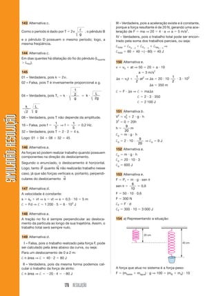 178 RESOLUÇÃO
SIMULADÃO:RESOLUÇÃOSIMULADÃO:RESOLUÇÃO
143 Alternativa c.
Como o período é dado por T ϭ 2␲ ᐉ
g
, o pêndulo B
e o pêndulo D possuem o mesmo período; logo, a
mesma freqüência.
144 Alternativa c.
Em dias quentes há dilatação do fio do pêndulo (Lquente
Ͼ Lfrio).
145
01 – Verdadeira, pois k ϭ 2␲.
02 – Falsa, pois T é inversamente proporcional a g.
04 – Verdadeira, pois T1 ϭ k и
1
2
g
ϭ k
L
g
и
2
k L
g2
08 – Verdadeira, pois T não depende da amplitude.
16 – Falsa, pois f ϭ
1
T
⇒ f ϭ
1
5
ϭ 0,2 Hz.
32 – Verdadeira, pois T ϭ 2 и 2 ϭ 4 s.
Logo: 01 ϩ 04 ϩ 08 ϩ 32 ϭ 45
146 Alternativa a.
As forças só podem realizar trabalho quando possuem
componentes na direção do deslocamento.
Segundo o enunciado, o deslocamento é horizontal.
Logo, tanto P
→
quanto N
→
não realizarão trabalho nesse
caso, já que são forças verticais e, portanto, perpendi-
culares do deslocamento d
→
147 Alternativa d.
A velocidade é constante:
s ϭ s0 ϩ vt ⇒ s ϭ vt ⇒ s ϭ 0,5 и 10 ϭ 5 m
† ϭ Fd ⇒ † ϭ 1 200 и 5 ϭ 6 и 103
J
148 Alternativa a.
A tração no fio é sempre perpendicular ao desloca-
mento da partícula ao longo de sua trajetória. Assim, o
trabalho total será sempre nulo.
149 Alternativa d.
I – Falsa, pois o trabalho realizado pela força F, pode
ser calculado pela área abaixo da curva, ou seja:
Para um deslocamento de 0 a 2 m:
† n área ⇒ † ϭ 40 и 2 ϭ 80 J
II – Verdadeira, pois da mesma forma podemos cal-
cular o trabalho da força de atrito:
† n área ⇒ † ϭ Ϫ20 и 4 ϭ Ϫ80 J
III – Verdadeira, pois a aceleração existe e é constante,
porque a força resultante é de 20 N, gerando uma ace-
leração de F ϭ ma ⇒ 20 ϭ 4 и a ⇒ a ϭ 5 m/s2
.
IV – Verdadeira, pois o trabalho total pode ser encon-
trado pela soma dos trabalhos parciais, ou seja:
†total ϭ †F0 Ϫ 2
ϩ †F2 Ϫ 4
ϩ †fat0 Ϫ 4
⇒
†total ϭ 80 ϩ 40 ϩ(Ϫ80) ϭ 40 J
150 Alternativa e.
v ϭ v0 ϩ at ⇒ 50 ϭ 20 ϩ a и 10
a ϭ 3 m/s2
⌬s ϭ v0t ϩ
1
2
at2
⇒ ⌬s ϭ 20 и 10
1
2
и 3 и 102
⌬s ϭ 350 m
† ϭ F и ⌬s ⇒ † ϭ ma⌬s
† ϭ 2 и 3 и 350
† ϭ 2 100 J
151 Alternativa b.
V2
ϭ v2
0 ϩ 2 и g и h
32
ϭ 0 ϩ 20h
h ϭ
9
20
m
†p ϭ m и g и h
†p ϭ 2 и 10 и
9
20
⇒ †p ϭ 9 J
152 Alternativa a.
†p ϭ m и g и h
†p ϭ 20 и 10 и 3
†p ϭ 600 J
153 Alternativa e.
F ϭ Pt ϭ m и g и sen ␪
sen ␪ ϭ
6
10
ϭ 0,6
F ϭ 50 и 10 и 0,6
F ϭ 300 N
†F ϭ F и d
†F ϭ 300 и 10 ϭ 3 000 J
154 a) Representando a situação:
40 cm
20 cm
A força que atua no sistema é a força-peso:
F ϭ (mbalde ϩ mágua) и g ⇒ 100 ϭ (mB ϩ mA) и 10
 