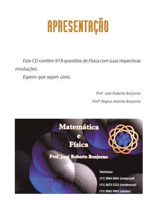 APRESENTAÇÃOAPRESENTAÇÃO
Telefones:
(11) 3064-2862 (comercial)
(11) 3873-7222 (residencial)
(11) 9982-7001 (celular)
e-mail: jrbonjorno@uol.com.br
Este CD contém 919 questões de Física com suas respectivas
resoluções.
Espero que sejam úteis.
Prof. José Roberto Bonjorno
Profª Regina Azenha Bonjorno
 