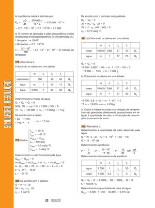 210 RESOLUÇÃO
SIMULADÃO:RESOLUÇÃOSIMULADÃO:RESOLUÇÃO
b) A potência média é definida por:
Pm ϭ
⌬
⌬
ϭ Ϫ
Q
t
J
s
270 060
10 4 ϭ 270 060 и 104
Ӎ
Ӎ (2,7 и 105
) и 104
ϭ 2,7 и 109
W ϭ 2,7 GW
c) O número de lâmpadas é dado pela potência média
da descarga dividida pela potência de uma lâmpada, ou:
1 lâmpada → 100 W
n lâmpadas → 2,7 и 109
W
n ϭ
2 7 10
100
9
, и
ϭ 2,7 и 107
ϭ 27 и 106
ϭ 27 milhões de
lâmpadas
378 Alternativa d.
Colocando os dados em uma tabela:
Determinando a massa de água:
Q1 ϩ Q2 ϩ Q3 ϭ 0
500(Ϫ30) ϩ mT(ϩ15) ϩ 5 000 (Ϫ30) ϭ 0
15 и mT ϭ 165 000 → mT ϭ 11 000 g ϭ 11 kg
De acordo com a vazão:
1 kg → 1 min
11 kg → x
→ x ϭ 11 min
tiágua
ϭ 30 °C
tigelo
ϭ Ϫ40 °C
mágua ϭ mgelo
LF ϭ 80 cal/g
cgelo ϭ 0,5 cal/g °C
cágua ϭ 1 cal/g °C
Determinando o calor fornecido pela água
Qágua ϩ Qgelo ϭ 0
mc⌬tágua ϩ mc⌬tgelo ϩ m и LF ϩ mc⌬tágua ϭ 0
m и (tf Ϫ 30) ϩ 20 и m ϩ 80 и m ϩ tf и m ϭ 0
2 и tf и m ϭ Ϫ70 m
tf ϭ Ϫ35 °C
380 De acordo com o gráfico:
Q ϭ m и c и ⌬t
30 ϭ mA и cA и 30
cA ϭ 1 cal/°C
De acordo com o princípio da igualdade:
QA ϩ QB ϭ 0
30 ϩ mB и cB и ⌬t ϭ 0
30 ϩ 2 и cB и (40 Ϫ 60) ϭ 0
cB ϭ 0,75 cal/g °C
381 a) Colocando os dados em uma tabela:
m c tf ti
calorímetro 500 30 60 Q1
água mT 1 30 15 Q2
água 5 000 1 30 60 Q3
⎧
⎪
⎪
⎪
⎪
⎨
⎪
⎪
⎪
⎪
⎩
Q1 ϩ Q2 ϭ 0
10 000 и 0,6(37 Ϫ 40) ϩ m и 1 и (37 Ϫ 25) ϭ 0
Ϫ18 000 ϭ Ϫ12m → m ϭ 1 500 g
b) Colocando os dados em uma tabela:
10 000 и 0,6 и (Ϫ3) ϩ m и 1 и (17) ϭ 0
17 m ϭ 18 000 → m Ӎ 1 059 g
c) Como a massa do corpo e a variação da tempera-
tura são grandezas diretamente proporcionais em re-
lação à quantidade de calor, a diminuição de uma im-
plica o aumento da outra.
382 Alternativa c.
Determinando a quantidade de calor absorvido pela
água:
Q ϭ m и c и ⌬t → Q ϭ 3 и 103
и 1 и (50 Ϫ 10)
Q ϭ 12 и 104
cal
Determinando a potência:
P ϭ
†
⌬t
→ P ϭ
12 10
14 60
4
и
и
→ P ϭ
12
84
103
и
cal
s
Determinando a temperatura de equilíbrio:
m c tf ti
corpo 10 000 0,60 37 40 Q1
água m 1 37 25 Q2
m c tf ti
corpo 10 000 0,60 37 40 Q1
água m 1 37 20 Q2
m c tf ti
água 3 000 1 tf 50 Q1
corpo 1 000 0,2 tf 0 Q2
Q1 ϩ Q2 ϭ 0 → 3 000(tf Ϫ 50) ϩ 200(tf Ϫ 0) ϭ 0
tf ϭ 46,875 °C
Determinando a quantidade de calor da água:
QH2O ϭ 3 000 и 1 и (50 Ϫ 46,875) ϭ 9 375 cal
379 Dados:
 