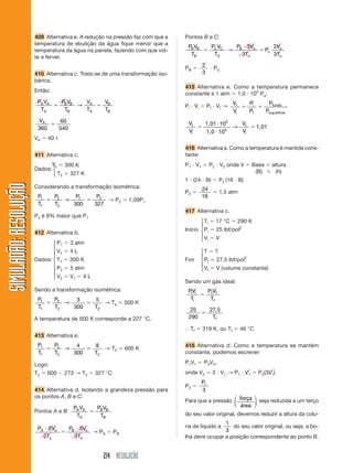 214 RESOLUÇÃO
SIMULADÃO:RESOLUÇÃOSIMULADÃO:RESOLUÇÃO
409 Alternativa e. A redução na pressão faz com que a
temperatura de ebulição da água fique menor que a
temperatura da água na panela, fazendo com que vol-
te a ferver.
410 Alternativa c. Trata-se de uma transformação iso-
bárica.
Então:
P V
T
P V
T
V
T
V
T
A A
A
B B
B
A
A
B
B
ϭ ϭ→
VA
360
60
540
ϭ
VA ϭ 40 ᐉ
411 Alternativa c.
T1 ϭ 300 K
T2 ϭ 327 K
Considerando a transformação isométrica:
P
T
P
T
P P1
1
2
2
1 2
300 327
ϭ ϭ→ → P2 ϭ 1,09P1
P2 é 9% maior que P1
412 Alternativa b.
P1 ϭ 3 atm
V1 ϭ 4 L
Dados: T1 ϭ 300 K
P2 ϭ 5 atm
V2 ϭ V1 ϭ 4 L
Sendo a transformação isométrica:
P
T
P
T T
1
1
2
2 2
3
300
5
ϭ ϭ→ → Ta ϭ 500 K
A temperatura de 500 K corresponde a 227 °C.
413 Alternativa e.
P
T
P
T T
1
1
2
2 2
4
300
8
ϭ ϭ→ → T2 ϭ 600 K
Logo:
T2 ϭ 600 Ϫ 273 → T2 ϭ 327 °C
414 Alternativa d. Isolando a grandeza pressão para
os pontos A, B e C:
Pontos A e B:
P V
T
P V
T
A A
A
B B
B
ϭ
P V
T
P V
T
A o
o
B o
o
и
ϭ
и2
2
3
3
→ PA ϭ PB
Pontos B e C:
P V
T
P V
T
P V
T
P
V
T
B B
B
C C
C
B o
o
c
o
o
ϭ
и
ϭ→
3
3
2
3
PB ϭ
2
3
и PC
415 Alternativa e. Como a temperatura permanece
constante e 1 atm ϭ 1,0 и 105
Pa:
Pi и Vi ϭ Pf и Vf →
V
V
P
P
P
P
f
i
i
f
fundo
erfície
ϭ ϭ
sup
V
V
V
V
f
i
f
i
ϭ
и
и
ϭ
1,01
1,0
1,01
10
10
5
5
→
416 Alternativa a. Como a temperatura é mantida cons-
tante:
P1 и V1 ϭ P2 и V2 onde V ϭ Base ϫ altura
(B) ϫ (h)
1 и (24 и B) ϭ P2 (16 и B)
P2 ϭ
24
16
ϭ 1,5 atm
417 Alternativa c.
Ti ϭ 17 °C ϭ 290 K
Início Pi ϭ 25 lbf/pol2
Vi ϭ V
T ϭ ?
Fim Pf ϭ 27,5 lbf/pol2
Vf ϭ V (volume constante)
Sendo um gás ideal:
PV
T
P V
T
i i
i
f f
f
ϭ
25
290
27 5
ϭ
,
Tf
І Tf ϭ 319 K, ou Tf ϭ 46 °C
418 Alternativa d. Como a temperatura se mantém
constante, podemos escrever:
P1V1 ϭ P2V2,
onde V2 ϭ 3 и V1 → P1 и V1 ϭ P2(3V1)
P2 ϭ
P1
3
Para que a pressão força
área
⎛
⎝
⎜
⎞
⎠
⎟ seja reduzida a um terço
do seu valor original, devemos reduzir a altura da colu-
na de líquido a
1
3
do seu valor original, ou seja, a bo-
lha deve ocupar a posição correspondente ao ponto B.
⎧
⎪
⎪
⎪
⎨
⎪
⎪
⎪
⎩
⎧
⎨
⎩
⎧
⎪
⎨
⎪
⎩
⎧
⎪
⎨
⎪
⎩
Dados:
 