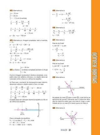 RESOLUÇÃO 221
SIMULADÃO:RESOLUÇÃOSIMULADÃO:RESOLUÇÃO
472 Alternativa d.
o ϭ 15 cm
f ϭ 50 cm
i ϭ Ϫ7,5 cm (invertida)
i
o
p
p
p
p
ϭϪ
Ј
ϭϪ
Ј
→
7,5
15
p ϭ 2pЈ
1 1 1 1
50
1
2
1
f p p p p
ϭ ϩ
Ј
ϭ
Ј
ϩ
Ј
→
pЈ ϭ 75 cm
p ϭ 2pЈ → p ϭ 150 cm
473 Alternativa e. Imagem projetada: real e invertida,
i Ͻ 0.
pЈ Ϫ p ϭ 30 → pЈ ϭ (30 ϩ p)
i ϭ Ϫ4 и o
i
o
p
p
p
p
ϭ
Ϫ Ј Ϫ
ϭ
Ϫ
→
4
1
30( )+
4p ϭ 30 ϩ p → p ϭ 10 cm
І pЈ ϭ 40 cm
1 1
10
1
40f
ϭ ϩ → f ϭ 8 cm
R ϭ 2 и f → R ϭ 16 cm
p ϭ 20 cm
474 a) Dados: i é direita e ampliada (também é virtual)
i ϭ 3o
Como a imagem produzida é direita e ampliada, o es-
pelho deve ser esférico côncavo, e o objeto deve ser
colocado entre o foco e o vértice do espelho.
b) Para que o aumento de temperatura seja máximo,
devemos colocar o objeto sobre o foco, ou seja:
i
o
p
p
o
o
p
ϭ
Ϫ Ј
ϭ
Ϫ Ј
→
3
20
→ pЈ ϭ Ϫ60 cm
1 1 1 1 1
20
1
60
1 3 1
60f p p f f
ϭ ϩ
Ј
ϭ Ϫ ϭ
Ϫ
→ →
1 2
60f
ϭ → f ϭ 30 cm
O objeto deve ser colocado diante do espelho e a 30 cm
do vértice do espelho.
475 Alternativa b.
n ϭ c
v
→ 1,3 ϭ
3 108
и
v
v ϭ
3 108
и
1,3
v Ӎ 2,3 и 108
m/s
476 Alternativa b.
n
n
v
v n
1
2
2
1 2
8
8
1 10
3 10
ϭ ϭ
и
и
→
2,4
n2 ϭ 1,25
477 Alternativa c.
Pela lei de Snell:
n1 sen 45° ϭ n2 sen
1 и
2
2
ϭ n2
n2 ϭ 2
n2 Ӎ 1,4
478 Alternativa e.
Pela lei de Snell:
n1 sen 48° ϭ n2 sen 30°
1 и 0,74 ϭ n2 и
1
2
n2 ϭ 1,48
479 Alternativa e.
V
F Fe
Foco
(30 cm)
Para a situação de equilíbrio:
FR ϭ 0, ou seja, F ϭ Fe ϭ kx, onde
x ϭ 30 Ϫ 17 ϭ 13 cm
F ϭ kx ϭ 1 000 и 0,13 ϭ 130 N
A
B
interface
40°
50°
70°
20°
N
Ao passar do meio A para o meio B , o raio de luz se
aproxima da normal, indicando que o índice de refra-
ção do meio B é maior que o do meio A. Logo, a velo-
cidade da luz no meio B é menor que a no meio A.
480 Alternativa d.
45° 45°
45°
x
␤ ␣
r
rЈ
rЉ
N
ar
líquido
⎧
⎪
⎨
⎪
⎩
⎧
⎪
⎨
⎪
⎩
 