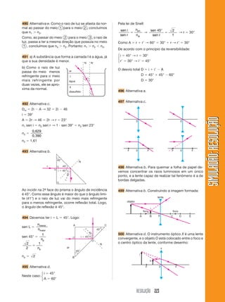 RESOLUÇÃO 223
SIMULADÃO:RESOLUÇÃOSIMULADÃO:RESOLUÇÃO
490 Alternativa e. Como o raio de luz se afasta da nor-
mal ao passar do meio 1 para o meio 2 , concluímos
que n1 Ͼ n2.
Como, ao passar do meio 2 para o meio 3 , o raio de
luz, passa a ter a mesma direção que possuía no meio
1 , concluímos que n3 Ͼ n2. Portanto: n1 Ͼ n2 Ͻ n3.
491 a) A substância que forma a camada I é a água, já
que a sua densidade é menor.
b) Como o raio de luz
passa do meio menos
refringente para o meio
mais refringente por
duas vezes, ele se apro-
xima da normal.
Pela lei de Snell:
sen i
sen r
n
n
pri
ar
ϭ
.
→
sen
sen r
45 2
1
°
ϭ → r ϭ 30°
Como A ϭ r ϩ rЈ → 60° ϭ 30° ϩ r → rЈ ϭ 30°
De acordo com o princípio da reversibilidade:
i ϭ 45° → r ϭ 30°
rЈ ϭ 30° → iЈ ϭ 45°
O desvio total D ϭ i ϩ iЈ Ϫ A
D ϭ 45° ϩ 45° Ϫ 60°
D ϭ 30°
496 Alternativa a.
497 Alternativa c.
ar
I
II
água
dissulfeto
i
r1
i1
r2
N NЈ
492 Alternativa c.
Dm ϭ 2i Ϫ A → 32 ϭ 2i Ϫ 46
i ϭ 39°
A ϭ 2r → 46 ϭ 2r → r ϭ 23°
n1 sen i ϭ n2 sen r → 1 и sen 39° ϭ n2 sen 23°
n2 ϭ
0,629
0,390
n2 ϭ 1,61
493 Alternativa b.
45°
45°
i ϭ 45°
rϭ45°
N
r
Ao incidir na 2ª- face do prisma o ângulo de incidência
é 45°. Como esse ângulo é maior do que o ângulo limi-
te (41°) e o raio de luz vai do meio mais refringente
para o menos refringente, ocorre reflexão total. Logo,
o ângulo de reflexão é 45°.
494 Devemos ter i ϭ L ϭ 45°. Logo:
sen L ϭ
n
n
menor
maior
sen 45° ϭ
1
np
2
2
1
ϭ
np
np ϭ 2
495 Alternativa d.
Neste caso:
i ϭ 45°
A ϭ 60°
45°
45°
i ϭ 45°
rϭ
45°
N
A C
B
ar
498 Alternativa b. Para queimar a folha de papel de-
vemos concentrar os raios luminosos em um único
ponto, e a lente capaz de realizar tal fenômeno é a de
bordas delgadas.
499 Alternativa b. Construindo a imagem formada:
0
foco foco
A B C D E
i
lente
objeto
500 Alternativa d. O instrumento óptico X é uma lente
convergente, e o objeto O está colocado entre o foco e
o centro óptico da lente, conforme desenho:
0 FF
i
x
o
0 0
0F F 0F F
⎧
⎨
⎩
⎧
⎨
⎩
 