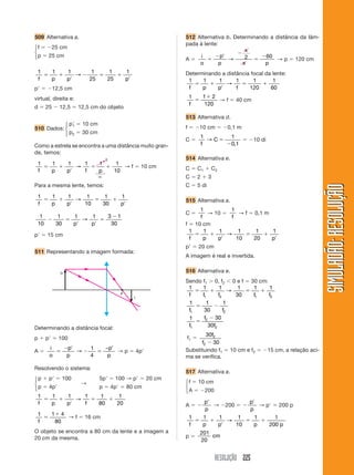 RESOLUÇÃO 225
SIMULADÃO:RESOLUÇÃOSIMULADÃO:RESOLUÇÃO
509 Alternativa a.
f ϭ Ϫ25 cm
p ϭ 25 cm
1 1 1 1
25
1
25
1
f p p p
ϭ ϩ
Ј
Ϫ ϭ ϩ
Ј
→
pЈ ϭ Ϫ12,5 cm
virtual, direita e:
d ϭ 25 Ϫ 12,5 ϭ 12,5 cm do objeto
pЈ1 ϭ 10 cm
p2 ϭ 30 cm
Como a estrela se encontra a uma distância muito gran-
de, temos:
1 1 1 1 1 1
10f p p f p
ϭ ϩ
Ј
ϭ ϩ→ → f ϭ 10 cm
Para a mesma lente, temos:
1 1 1 1 1
30
1
f p p p
ϭ ϩ
Ј
ϭ ϩ
Ј
→
10
1
10
1
30
1 1 3 1
30
Ϫ ϭ
Ј Ј
ϭ
Ϫ
p p
→
pЈ ϭ 15 cm
511 Representando a imagem formada:
512 Alternativa b. Determinando a distância da lâm-
pada à lente:
A ϭ
i
o
p
p
x
x p
ϭ
Ϫ Ј
Ϫ
ϭ
Ϫ
→ 2 60
→ p ϭ 120 cm
Determinando a distância focal da lente:
1 1 1 1 1
120
1
60f p p f
ϭ ϩ
Ј
ϭ ϩ→
1 1 2
120f
ϭ
ϩ
→ f ϭ 40 cm
513 Alternativa d.
f ϭ Ϫ10 cm ϭ Ϫ0,1 m
C ϭ
1 1
0 1f
C→ ϭ
Ϫ ,
ϭ Ϫ10 di
514 Alternativa e.
C ϭ C1 ϩ C2
C ϭ 2 ϩ 3
C ϭ 5 di
515 Alternativa a.
C ϭ
1
f
→ 10 ϭ
1
f
→ f ϭ 0,1 m
f ϭ 10 cm
1 1 1 1
10
1
20
1
f p p p
ϭ ϩ
Ј
ϭ ϩ
Ј
→
pЈ ϭ 20 cm
A imagem é real e invertida.
516 Alternativa e.
Sendo f1 Ͼ 0, f2 Ͻ 0 e f ϭ 30 cm:
1 1 1 1
30
1 1
1 2 1 2f f f f f
ϭ ϩ ϭ ϩ→
1 1
30
1
1 2f f
ϭ Ϫ
1 30
301
2
2f
f
f
ϭ
Ϫ
f1 ϭ
30
30
2
2
f
f Ϫ
Substituindo f1 ϭ 10 cm e f2 ϭ Ϫ15 cm, a relação aci-
ma se verifica.
517 Alternativa a.
f ϭ 10 cm
A ϭ Ϫ200
A ϭ Ϫ
Јp
p
→ Ϫ200 ϭ Ϫ
Јp
p
→ pЈ ϭ 200 p
1 1 1 1
10
1 1
200f p p p p
ϭ ϩ
Ј
ϭ ϩ→
p ϭ
201
20
cm
i
F
o
Determinando a distância focal:
p ϩ pЈ ϭ 100
A ϭ
i
o
p
p
p
p
ϭ
Ϫ Ј
Ϫ ϭ
Ј
→
1
4
−
→ p ϭ 4pЈ
Resolvendo o sistema:
p ϩ pЈ ϭ 100 5pЈ ϭ 100 → pЈ ϭ 20 cm
p ϭ 4pЈ
→
p ϭ 4pЈ ϭ 80 cm
1 1 1 1 1
80
1
20f p p f
ϭ ϩ
Ј
ϭ ϩ→
1 1 4
80f
ϭ
ϩ
→ f ϭ 16 cm
O objeto se encontra a 80 cm da lente e a imagem a
20 cm da mesma.
ϱ
0
⎧
⎨
⎩
⎧
⎨
⎩
⎧
⎨
⎩
⎧
⎨
⎩
⎧
⎨
⎩
510 Dados:
 