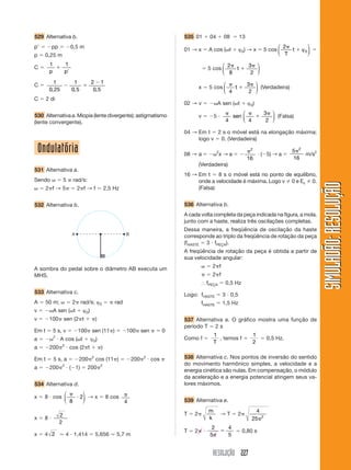 RESOLUÇÃO 227
SIMULADÃO:RESOLUÇÃOSIMULADÃO:RESOLUÇÃO
Ondulatória
531 Alternativa a.
Sendo ␻ ϭ 5 ␲ rad/s:
␻ ϭ 2␲f → 5␲ ϭ 2␲f → f ϭ 2,5 Hz
532 Alternativa b.
535 01 ϩ 04 ϩ 08 ϭ 13
01 → x ϭ A cos (␻t ϩ ϕ0) → x ϭ 5 cos
2
0
␲
ϩ
T
t ϕ
⎛
⎝
⎜
⎞
⎠
⎟ ϭ
ϭ 5 cos
2
8
3
2
␲
ϩ
␲
t
⎛
⎝
⎜
⎞
⎠
⎟
x ϭ 5 cos
␲
ϩ
␲
4
3
2
t
⎛
⎝
⎜
⎞
⎠
⎟ (Verdadeira)
02 → v ϭ Ϫ␻A sen (␻t ϩ ϕ0)
v ϭ Ϫ5 и
␲ ␲
ϩ
␲
4 4
3
2
sen
⎛
⎝
⎜
⎞
⎠
⎟ (Falsa)
04 → Em t ϭ 2 s o móvel está na elongação máxima;
logo v ϭ 0. (Verdadeira)
08 → a ϭ Ϫ␻2
x → a ϭ Ϫ
␲2
16
и (Ϫ5) → a ϭ
5
16
2
␲
m/s2
(Verdadeira)
16 → Em t ϭ 8 s o móvel está no ponto de equilíbrio,
onde a velocidade é máxima. Logo v 0 e Ec 0.
(Falsa)
536 Alternativa b.
A cada volta completa da peça indicada na figura, a mola,
junto com a haste, realiza três oscilações completas.
Dessa maneira, a freqüência de oscilação da haste
corresponde ao triplo da freqüência de rotação da peça
(fHASTE ϭ 3 и fPEÇA).
A freqüência de rotação da peça é obtida a partir de
sua velocidade angular:
␻ ϭ 2␲f
␲ ϭ 2␲f
І fPEÇA ϭ 0,5 Hz
Logo: fHASTE ϭ 3 и 0,5
fHASTE ϭ 1,5 Hz
537 Alternativa a. O gráfico mostra uma função de
período T ϭ 2 s
Como f ϭ
1
T
, temos f ϭ
1
2
ϭ 0,5 Hz.
538 Alternativa c. Nos pontos de inversão do sentido
do movimento harmônico simples, a velocidade e a
energia cinética são nulas. Em compensação, o módulo
da aceleração e a energia potencial atingem seus va-
lores máximos.
539 Alternativa e.
T ϭ 2␲
m
k
→ T ϭ 2␲
4
25 2
␲
T ϭ 2␲ и
2
5
4
5␲
ϭ ϭ 0,80 s
A B
529 Alternativa b.
pЈ ϭ Ϫpp ϭ Ϫ0,5 m
p ϭ 0,25 m
C ϭ
1 1
p p
ϩ
Ј
C ϭ 1
0 25
1
0 5
2 1
0 5, , ,
Ϫ ϭ
Ϫ
C ϭ 2 di
530 Alternativa a. Miopia (lente divergente); astigmatismo
(lente convergente).
A sombra do pedal sobre o diâmetro AB executa um
MHS.
533 Alternativa c.
A ϭ 50 m; ␻ ϭ 2␲ rad/s; ϕ0 ϭ ␲ rad
v ϭ Ϫ␻A sen (␻t ϩ ϕ0)
v ϭ Ϫ100␲ sen (2␲t ϩ ␲)
Em t ϭ 5 s, v ϭ Ϫ100␲ sen (11␲) ϭ Ϫ100␲ sen ␲ ϭ 0
a ϭ Ϫ␻2
и A cos (␻t ϩ ϕ0)
a ϭ Ϫ200␲2
и cos (2␲t ϩ ␲)
Em t ϭ 5 s, a ϭ Ϫ200␲2
cos (11␲) ϭ Ϫ200␲2
и cos ␲
a ϭ Ϫ200␲2
и (Ϫ1) ϭ 200␲2
534 Alternativa d.
x ϭ 8 и cos
␲
и
8
2
⎛
⎝
⎜
⎞
⎠
⎟ → x ϭ 8 cos ␲
4
x ϭ 8 и
2
2
x ϭ 4 2 Ӎ 4 и 1,414 ϭ 5,656 Ӎ 5,7 m
 