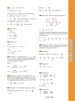 RESOLUÇÃO 229
SIMULADÃO:RESOLUÇÃOSIMULADÃO:RESOLUÇÃO
552 01 ϩ 04 ϩ 16 ϩ 32 ϭ 53
y ϭ A cos 2␲
x t
T␭
Ϫ
⎛
⎝
⎜
⎞
⎠
⎟
Comparando com a equação do enunciado, temos:
A ϭ 0,005 m; ␭ ϭ 20 m e T ϭ 80 s
v ϭ
␭
T
ϭ
20
80
ϭ 0,25 m/s. Logo, como v Ͼ 0, a onda
se propaga no sentido do eixo x positivo.
␻ ϭ
2 2
80 40
␲
␻ ϭ
␲
ϭ
␲
T
→ ϭ (0,025␲) rad/s
553 Alternativa a.
␭ ϭ 200 m
c ϭ 3 и 108
m/s
f ϭ
c
␭
ϭ
и
и
3 10
2 10
8
2
f ϭ 1,5 и 106
Hz
554 Alternativa e.
Sendo:
10 ϭ 20 и 106
␭ → ␭ ϭ 5 и 10Ϫ7
m
Logo:
v ϭ ␭f → 3 и 108
ϭ 5 и 10Ϫ7
f
f ϭ 6 и 1024
Hz
555 Alternativa c. Lembrando que v ϭ ␭ и f, onde
v ϭ 3 и 108
m/s, concluímos que o comprimento de
onda ␭ é o menor quando a freqüência f é a maior, e ␭
é o maior quando f é a menor.
Assim,
␭menor ϭ
3 10
108 10
8
6
и
и
→ ␭menor ϭ 2,8 m
␭maior ϭ
3 10
550 10
8
3
и
и
→ ␭maior ϭ 545 m
556 Alternativa e. Vemos que a frente do pulso, no in-
tervalo de 1,5 s, percorreu as posições de 9 a 15 m
(6 m), sofrendo reflexão; depois, retornou da posição
15 m até a de 3 m (12 m). Portanto, ⌬x ϭ 12 ϩ 6 ϭ 18 m.
v ϭ
⌬
⌬
ϭ
x
t
18
1 5,
→ v ϭ 12 m/s
557 Alternativa b. Na refração do pulso na corda, a
freqüência se mantém. Como f1 ϭ
v
f1
1
1
8
0 4␭
ϭ→
,
ϭ
ϭ 20 Hz
Então, f2 ϭ f1 ϭ 20 Hz.
Mas ␭2 ϭ v
f
2
2
6
20
ϭ ϭ 0,3 m ou 30 cm.
558 Alternativa c. Da figura fornecida temos que:
␭1
6 m
␭1
2
␭1 ϩ ␭1
2
ϭ 6 → ␭1 ϭ 4 m
Visto que na refração a freqüência da onda permanece
constante, temos, pela equação fundamental da
ondulatória, que:
V1 ϭ ␭1 и F
V2 ϭ ␭2 и F
→
V V1
1
2
2 2
8
4
10
␭
ϭ
␭
ϭ
␭
→ → ␭2 ϭ 5 m
559 Alternativa b. Quando a onda vem da parte funda
para a parte rasa, muda o comprimento de onda e a
freqüência permanece a mesma.
560 Alternativa c.
Dados: ␭1 ϭ 600 m e v2 ϭ 75% de v1 ϭ
3
4
v1
␭
␭
ϭ
␭
ϭ1
2
1
2 2
1
1
6
3
4
v
v
v
v
→ → ␭2 ϭ 450 nm
561 Alternativa d.
v
v
2
1
2
1
ϭ
␭
␭
→ ␭2 ϭ 2 и ␭1
562 Alternativa b.
n
n
sen
sen
I
II
ϭ ϭ ϭ
30
45
5
7
°
°
0,5
0,7
Como n
n
I
II
II
I
ϭ
␭
␭
, temos:
␭II ϭ ␭I и
5
7
→ ␭II ϭ
28
7
и 5
␭II ϭ 20 cm
563 Alternativa d.
n
n
sen
sen
1
2
30
60
ϭ ϭ
°
°
0,50
0,87
⎫
⎪
⎬
⎪
⎭
 