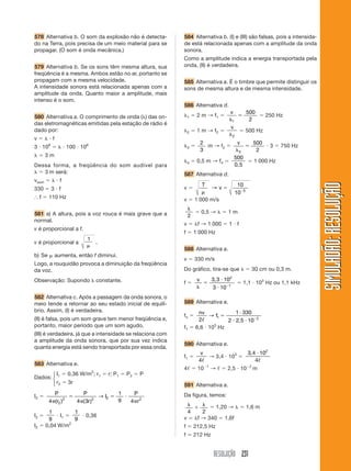 RESOLUÇÃO 231
SIMULADÃO:RESOLUÇÃOSIMULADÃO:RESOLUÇÃO
578 Alternativa b. O som da explosão não é detecta-
do na Terra, pois precisa de um meio material para se
propagar. (O som é onda mecânica.)
579 Alternativa b. Se os sons têm mesma altura, sua
freqüência é a mesma. Ambos estão no ar, portanto se
propagam com a mesma velocidade.
A intensidade sonora está relacionada apenas com a
amplitude da onda. Quanto maior a amplitude, mais
intenso é o som.
580 Alternativa a. O comprimento de onda (␭) das on-
das eletromagnéticas emitidas pela estação de rádio é
dado por:
v ϭ ␭ и f
3 и 108
ϭ ␭ и 100 и 106
␭ ϭ 3 m
Dessa forma, a freqüência do som audível para
␭ ϭ 3 m será:
vsom ϭ ␭ и f
330 ϭ 3 и f
І f ϭ 110 Hz
581 a) A altura, pois a voz rouca é mais grave que a
normal.
v é proporcional a f.
v é proporcional a
1
␮
.
b) Se ␮ aumenta, então f diminui.
Logo, a rouquidão provoca a diminuição da freqüência
da voz.
Observação: Supondo ␭ constante.
582 Alternativa c. Após a passagem da onda sonora, o
meio tende a retornar ao seu estado inicial de equilí-
brio. Assim, (I) é verdadeira.
(II) é falsa, pois um som grave tem menor freqüência e,
portanto, maior período que um som agudo.
(III) é verdadeira, já que a intensidade se relaciona com
a amplitude da onda sonora, que por sua vez indica
quanta energia está sendo transportada por essa onda.
583 Alternativa e.
Dados:
I1 ϭ 0,36 W/m2
; r1 ϭ r; P1 ϭ P2 ϭ P
r2 ϭ 3r
I2 ϭ
P
r
P
r
I
P
r4 4 3
1
9 42
2 2 2 2
␲
ϭ
␲
ϭ и
␲( ) ( )
→
I2 ϭ
1
9
и I1 ϭ
1
9
и 0,36
I2 ϭ 0,04 W/m2
584 Alternativa b. (I) e (III) são falsas, pois a intensida-
de está relacionada apenas com a amplitude da onda
sonora.
Como a amplitude indica a energia transportada pela
onda, (II) é verdadeira.
585 Alternativa a. É o timbre que permite distinguir os
sons de mesma altura e de mesma intensidade.
586 Alternativa d.
␭1 ϭ 2 m → f1 ϭ
v
␭
ϭ
1
500
2
ϭ 250 Hz
␭2 ϭ 1 m → f2 ϭ
v
␭2
ϭ 500 Hz
␭3 ϭ
2
3
m → f2 ϭ
v
␭
ϭ
3
500
2
и 3 ϭ 750 Hz
␭4 ϭ 0,5 m → f4 ϭ
500
0,5
ϭ 1 000 Hz
587 Alternativa d.
v ϭ
T
v
␮
ϭ Ϫ
→
10
10 5
v ϭ 1 000 m/s
␭
2
ϭ 0,5 → ␭ ϭ 1 m
v ϭ ␭f → 1 000 ϭ 1 и f
f ϭ 1 000 Hz
588 Alternativa a.
v ϭ 330 m/s
Do gráfico, tira-se que ␭ ϭ 30 cm ou 0,3 m.
f ϭ
v
␭
ϭ
и
и Ϫ
3,3 10
3 10
2
1
ϭ 1,1 и 103
Hz ou 1,1 kHz
589 Alternativa e.
fn ϭ
nv
f
2
1 330
2 2 5 10
1 2ᐉ
→ ϭ
и
и и Ϫ
,
f1 ϭ 6,6 и 103
Hz
590 Alternativa e.
f1 ϭ
v
4ᐉ
→ 3,4 и 103
ϭ
3 4 10
4
2
, и
ᐉ
4ᐉ ϭ 10Ϫ1
→ ᐉ ϭ 2,5 и 10Ϫ2
m
591 Alternativa a.
Da figura, temos:
␭
ϩ
␭
4 2
ϭ 1,20 → ␭ ϭ 1,6 m
v ϭ ␭f → 340 ϭ 1,6f
f ϭ 212,5 Hz
f Ӎ 212 Hz
⎧
⎨
⎩
 