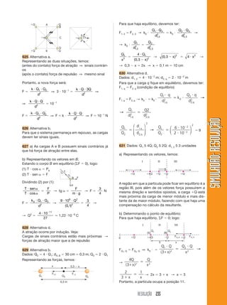 RESOLUÇÃO 235
SIMULADÃO:RESOLUÇÃOSIMULADÃO:RESOLUÇÃO
ϪQ
ϩQ ϪQ
ϩq C
E
B
A
D
ϩQ
ϩq
F FR
F
625 Alternativa a.
Representando as duas situações, temos:
(antes do contato) força de atração ⇒ sinais contrári-
os
(após o contato) força de repulsão ⇒ mesmo sinal
Portanto, a nova força será:
F ϭ
k Q Q
d
и и1 2
2
⇒ 3 и 10Ϫ1
ϭ
k Q Q
d
и и 3
2
⇒
⇒
k Q Q
d
и и
2
ϭ 10Ϫ1
F ϭ
k Q Q
d
и иЈ Ј
1 2
2
⇒ F ϭ k и
k Q Q
d
и и
2
⇒ F ϭ 10Ϫ1
N
626 Alternativa b.
Para que o sistema permaneça em repouso, as cargas
devem ter sinais iguais.
627 a) As cargas A e B possuem sinais contrários já
que há força de atração entre elas.
b) Representando os vetores em B:
Estando o corpo B em equilíbrio (⌺F ϭ 0), logo:
(1) T и cos ␣ ϭ Pe
(2) T и sen ␣ ϭ F
Dividindo (2) por (1):
T sen
T
и ␣
и ␣cos
ϭ
F
P
→ tg ␣ ϭ
F
m gи
→ F ϭ
3
4
N
F ϭ
k Q Q
d
0 1 2
2
и и
→
9 10
0 1
9 2
2
и и Q
( , )
ϭ
3
4
→
→ Q2
ϭ
4 10
27
11
и Ϫ
Ӎ 1,22 и10Ϫ6
C
628 Alternativa d.
A atração ocorre por indução. Veja:
Cargas de sinais contrários estão mais próximas →
forças de atração maior que a de repulsão
629 Alternativa b.
Dados: Q2 ϭ 4 и Q1; dA, B ϭ 30 cm ϭ 0,3 m; Q3 ϭ 2 и Q1
Representando as forças, temos:
Para que haja equilíbrio, devemos ter:
F1, 3 ϭ F2, 3 → k0 и
Q Q
d
1 3
1 3
2
и
,
ϭ k0 и
Q Q
d
2 3
2 3
2
и
,
→
→ k0 и
Q
d
1
1 3
2
,
ϭ
Q
d
2
2 3
2
,
Q
x
1
2
ϭ
4
0 3
1
2
и
Ϫ
Q
x( , )
→ ( , )0 3 2
Ϫ x ϭ 4 2
и x →
→ 0,3 Ϫ x ϭ 2x → x ϭ 0,1 m ϭ 10 cm
630 Alternativa d.
Dados: d1, 2 ϭ 4 и 10Ϫ2
m; d2, q ϭ 2 и 10Ϫ2
m
Para que a carga q fique em equilébrio, devemos ter:
F1, q ϭ F2, q (condição de equilíbrio)
F1, q ϭ F2, q → k0 и ϭ k0 и
Q q
d
k
Q q
dq q
1
1
2 0
2
2
2
и
ϭ и
и
, ,
→
→ ϭ
Q
d
Q
dq q
1
1
2
2
2
2
, ,
Q
Q
d
d
Q
Q
q
q
1
2 2
2
1
2
2
1
ϭ ϭ
и
и
Ϫ
Ϫ
,
,
⎛
⎝
⎜⎜
⎞
⎠
⎟⎟
→
⎛
⎝
⎜
⎞
⎠
⎟
6 10
2 10
2
2
ϭ 9
631 Dados: Q1 5 4Q; Q2 5 2Q; d1, 2 5 3 unidades
a) Representando os vetores, temos:
T
B F
P
α
α
A região em que a partícula pode ficar em equilíbrio é a
região III, pois além de os vetores força possuírem a
mesma direção e sentidos opostos, a carga ϩQ está
mais próxima da carga de menor módulo e mais dis-
tante da de maior módulo, fazendo com que haja uma
compensação no cálculo da resultante.
b) Determinando o ponto de equilíbrio:
Para que haja equilíbrio, ⌺F ϭ 0; logo:
FQ1, Q ϭ FQ2, Q ⇒ k0 и ϭ
Q Q
x
Q Q
x
1
2
2
2
3
и
ϩ
ϭ
и
( )
→
→
4
3 2 2
Q
x
Q
x( )ϩ
ϭ
2
3
1
ϩ
ϭ
x x
→ 2x ϭ 3 ϩ x → x ϭ 3
Portanto, a partícula ocupa a posição 11.
 