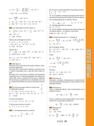 RESOLUÇÃO 239
SIMULADÃO:RESOLUÇÃOSIMULADÃO:RESOLUÇÃO
vy ϭ at ϭ
F
m
t ϭ
16 10
9 1 10
15
31
,
,
и
и
Ϫ
Ϫ
и 1,0 и 10Ϫ9
ϭ
ϭ 0,18 и 107
ϭ 1,8 и 106
m/s
e) tЈϭ
0 40,
Vx
ϭ 4,0 и 10Ϫ8
s
y ϭ ⌬y ϩ vytЈ ϭ 8,8 и 10Ϫ4
ϩ 1,8 и 106
и 4,0 и 10Ϫ8
y ϭ 8,8 и 10Ϫ4
ϩ 7,2 и 10Ϫ2
ϭ 7,3 и 10Ϫ2
m
662 a) A velocidade inicial do próton é:
Ec ϭ
1
2
mv2
→ 2,4 и 10Ϫ16
ϭ
1
2
и 1,67 и 10Ϫ27
и v2
28,7 и 1010
ϭ v2
v Ӎ 5,36 и 105
m/s
Cálculo da aceleração do próton:
F ϭ q и E → Ϫm и a ϭ q и E
Ϫ1,67 и 10Ϫ27
и a ϭ 1,6 и 10Ϫ19
и 3 и 104
a Ӎ 2,87 и 1012
m/s2
Cálculo de d:
v2
ϭ ϩ 2ad → 0 ϭ 28,7 и 1010
Ϫ 2 и 2,87 и 1012
и d
d ϭ 0,05 m ou d ϭ 5 cm
b) v ϭ v0 ϩ at → 0 ϭ 5,36 и 105
Ϫ 2,87 и 1012
и t
t Ӎ 1,87 и 10Ϫ7
s
663 Alternativa e.
No trecho AB o movimento da carga é retilíneo unifor-
memente acelerado.
No trecho BC o movimento é retilíneo e uniforme, com
a mesma velocidade com a qual ela entra nessa re-
gião.
No trecho CD o movimento é retilíneo uniformemente
retardado e com a mesma aceleração, em módulo, do
trecho AB. Como a distância CD é igual à distância
AB, ela atinge a superfície D com velocidade nula, isto
é, a mesma velocidade com que foi colocada no ponto
P.
664 As forças que agem sobre a bolinha são:
A aceleração é igual a:
F Ϫ P ϭ ma → q и E Ϫ m и g ϭ m и a
10Ϫ6
и 7 и 104
Ϫ 10 и 10Ϫ3
и 10 ϭ 10 и 10Ϫ3
и a
a ϭ Ϫ3 m/s2
O tempo de subida é:
v ϭ v0 ϩ at → 0 ϭ 6 Ϫ 3t → t ϭ 2 s
O tempo para retornar ao solo é:
tT ϭ 2 и t → tT ϭ 2 и 2 ϭ 4 s`
665 01. (V) Representando os vetores:
→ ER ϭ E Ϫ E ϭ 0
02 (F) Como o potencial elétrico é grandeza escalar:
VϪq ϭ ϪV VR ϭ Ϫ2 V
VϪq ϭ ϪV
04. (F) O trabalho (variação da energia potencial) é in-
versamente proporcional à distância entre as esferas.
08. (V) Representando os vetores, temos:
FR ϭ F Ϫ F ϭ 0
16. (V) Representando os vetores:
FR ϭ F Ϫ F ϭ 0
32. (F) Em relação à situação inicial, teremos carga total
no sistema igual a Ϫq, portanto, não neutro.
Então: 01 ϩ 08 ϩ 16 ϭ 25
666 A energia potencial na 1ª- situação é:
Ep ϭ k0 и
Q q
d
и
→ Ep ϭ 9 и 109
и
1 10 2 10
0 1
7 8
и и иϪ Ϫ
,
Ep ϭ 1,8 и 10Ϫ4
J
Na 2ª- situação, temos:
Ep
Ј
ϭ 1,8 и 10Ϫ4
Ϫ 1,35 и 10Ϫ4
→ Ep
Ј
ϭ 0,45 и 10Ϫ4
J
Ep
Ј
ϭ 4,5 и 10Ϫ5
J
Então:
Ep
Ј
ϭ k0 и
Q q
d
и
Ј
→ 4,5 и 10Ϫ5
ϭ
ϭ 9 и 109
и
1 10 2 107 8
и и иϪ Ϫ
Ј
d
dЈϭ 0,4 m
Portanto:
⌬d ϭ dЈ Ϫ d → ⌬d ϭ 0,4 Ϫ 0,1
⌬d ϭ 0,3 m ϭ 30 cm
667 Alternativa d.
A pressão, a energia, a temperatura e o potencial elé-
trico são grandezas escalares. O campo elétrico é uma
grandeza vetorial.
668 Alternativa b.
Como o potencial elétrico varia inversamente com a
distância, temos:
dC ϭ 2dB ⇒ VC ϭ
VB
2
ϭ 10 V
Como o módulo do vetor campo elétrico varia inversa-
mente com o quadrado da distância:
dB ϭ
dC
2
⇒ EB ϭ 4EC ϭ 80 N/C
669 Alternativa b.
Ep ϭ 500 N/C
Vp ϭ Ϫ3,0 и 103
V
Ep ϭ k0 и
Q
d2
→ 500 ϭ 9 и 109
и
Q
d2
1
 