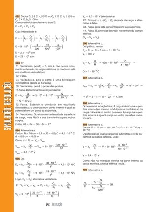 242 RESOLUÇÃO
SIMULADÃO:RESOLUÇÃOSIMULADÃO:RESOLUÇÃO
VC ϭ 6,3 и 104
V (Verdadeira)
22. Como † ϭ q и (VC Ϫ VD) depende da carga, a alter-
nativa é falsa.
33. Falsa, pois está concentrada em sua superfície.
44. Falsa. O potencial decresce no sentido do campo
elétrico.
(VA Ͼ VB ϭ VC)
696 Alternativa c.
Do gráfico, temos:
Ei ϭ 0 → R ϭ 1 cm ϭ 1 и 10Ϫ2
m
Vi ϭ 900 V
Vi ϭ k0 и
Q
R
→ 900 ϭ 9 и 109
и
Q
1 10 2
Ϫ Ϫ
→
Q ϭ 1 и 10Ϫ9
C
697 Alternativa b.
Esup. ϭ Ep →
1
2
k0 и
Q
R2
ϭ k0 и
Q
R2
→ d2
ϭ 2R2
→
→ d2
ϭ 2 и 1 → d ϭ 2 Ӎ 1,4 cm
698 Alternativa c.
Ocorreu uma indução total. A carga induzida na super-
fície interna tem mesmo módulo e sinal contrário ao da
carga colocada no centro da esfera. A carga na super-
fície externa é igual à carga no centro da esfera metá-
lica oca.
699 Alternativa b.
Dados: R ϭ 10 cm ϭ 10 и 10Ϫ2
m; Q ϭ 6 и 10Ϫ8
C; q ϭ
10Ϫ9
C
O potencial ao qual a carga fica submetida é o da su-
perfície da casca esférica. Logo:
V ϭ k0 и
Q
R
→ V ϭ 9 и 109
и
6 10
10 10
8
2
и
и
Ϫ
Ϫ
V ϭ 5,4 и 103
V
Como não há interação elétrica na parte interna da
casca esférica, a força elétrica é nula.
700 Alternativa e.
V
E
ϭ
k
Q
R
k
Q
R
0
0 2
2
2
и
и
( )
ϭ 2R
692 Dados Q1 5 8 C; h1 5 200 m; Q2 5 22 C; h2 5 120 m;
Q3 5 4 C; h3 5 100 m
Campo elétrico resultante no solo E:
E ϭ E1 ϩ E2 ϩ E3
Cuja intansidade é:
E ϭ Ϫ k
Q
h
0
1
1
2
и
⎛
⎝
⎜
⎞
⎠
⎟ ϩ k
Q
h
0
1
2
и
⎛
⎝
⎜
⎞
⎠
⎟ Ϫ k
Q
h
0
3
3
2
и
⎛
⎝
⎜
⎞
⎠
⎟
E ϭ 9 и 109
и Ϫ ϩ Ϫ
8
200
12
120
4
1002 2 2
⎛
⎝
⎜
⎞
⎠
⎟
E ϭ 2,1 и 106
V/m
E ϭ 21 и 105
V/m
693 77
01. Verdadeira, pois Ei ϭ 0, isto é, não ocorre movi-
mento ordenado de cargas elétricas (o condutor está
em equilíbrio eletrostático).
02. Falsa.
04. Verdadeira, pois o carro é uma blindagem
eletrostática (gaiola de Faraday).
08. Verdadeira, pois é o poder das pontas.
16.Falsa. Determinando a carga máxima:
E ϭ k0 и
Q
R2
→ 3 и 106
ϭ 9 и 109
и
Q
( )3 10 1 2
и Ϫ
→
→ Q ϭ 30 ␮C
32. Falsa. Estando o condutor em equilíbrio
eletrostático, o potencial num ponto interno é igual ao
potencial em um ponto da superfície.
64. Verdadeira. Quanto maior a densidade superficial
de carga, mais fácil é a sua transferência para outros
corpos.
Então: 01 ϩ 04 ϩ 08 ϩ 64 ϭ 77
694 Alternativa a.
Dados: R ϭ 10 cm ϭ 0,1 m; Q ϭ 4,0␮C ϭ 4,0 и 10Ϫ6
C;
d ϭ 8,0 cm ϭ 0,08 m
Como d Ͻ R → Vp ϭ Vsup.
Vsup. ϭ k0 и
Q
R
→ Vsup. ϭ 9 и 109
и
4 0 10
0 1
6
,
,
и Ϫ
Vsup. ϭ 3,6 и 105
V
695 00.
EA ϭ k0 и
Q
d
A
A
2
ϭ 9 и 109
и
32 10
8
6
2
и Ϫ
ϭ 4,5 и 103
N/C
EB ϭ k0 и
Q
d
B
B
2
ϭ 9 и 109
и
18 10
6
6
2
и Ϫ
ϭ 4,5 и 103
N/C
Logo, EA ϭ EB; alternativa verdadeira.
11. VC ϭ VA ϩ VB → VC ϭ k0 и
Q
d
A
A
ϩ k0 и
Q
d
B
B
VC ϭ 9 и 109 32 10
8
18 10
6
6 6
и
ϩ
иϪ Ϫ⎛
⎝
⎜
⎞
⎠
⎟
 