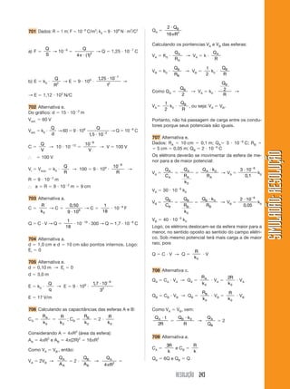 RESOLUÇÃO 243
SIMULADÃO:RESOLUÇÃOSIMULADÃO:RESOLUÇÃO
701 Dados: R ϭ 1 m; F ϭ 10Ϫ8
C/m2
; k0 ϭ 9 и 109
N и m2
/C2
a) F ϭ
Q
S
→ 10Ϫ8
ϭ
Q
4 1 2
␲ и ( )
→ Q ϭ 1,25 и 10Ϫ7
C
b) E ϭ k0 и
Q
R2
→ E ϭ 9 и 109
и
1 25 10
1
7
2
, и Ϫ
→
→ E ϭ 1,12 и 103
N/C
702 Alternativa e.
Do gráfico: d ϭ 15 и 10Ϫ2
m
Vext. ϭ 60 V
Vext. ϭ k0 и
Q
d
→ 60 ϭ 9 и 109 Q
1 5 10 2
, и Ϫ
→ Q ϭ 10Ϫ9
C
C ϭ
Q
V
→ 10 и 10Ϫ12
ϭ
10 9Ϫ
V
→ V ϭ 100 V
І ϭ 100 V
Vi ϭ Vsup. ϭ k0 и
Q
R
→ 100 ϭ 9 и 109
и
10 9Ϫ
R
→
R ϭ 9 и 10Ϫ2
m
І a ϭ R ϭ 9 и 10Ϫ2
m ϭ 9 cm
703 Alternativa a.
C ϭ
R
k0
→ C ϭ
0 50
9 109
,
и
→ C ϭ
1
18
и 10Ϫ9
F
Q ϭ C и V → Q ϭ
1
18
и 10Ϫ19
и 300 → Q Ӎ 1,7 и 10Ϫ8
C
704 Alternativa a.
d ϭ 1,0 cm e d ϭ 10 cm são pontos internos. Logo:
Ei ϭ 0
705 Alternativa e.
d ϭ 0,10 m → Ei ϭ 0
d ϭ 3,0 m
E ϭ k0 и
Q
q
→ E ϭ 9 и 109
и
17 10
3
8
2
, и Ϫ
E ϭ 17 V/m
706 Calculando as capacitâncias das esferas A e B:
CA ϭ
R
k
A
0
ϭ
R
k0
; CB ϭ
R
k
B
0
ϭ 2 и
R
k0
Considerando A ϭ 4πR2
(área da esfera):
AA ϭ 4πR2
e AB ϭ 4π(2R)2
ϭ 16πR2
Como VA ϭ VBЈ, então:
VA ϭ 2VB →
Q
A
A
A
ϭ 2 и
Q
A
B
B
→
Q
R
A
4 2
␲
ϭ
QA ϭ
2
16 2
и
␲
Q
R
B
Calculando os pontencias VA e VB das esferas:
VA ϭ K0 и
Q
R
A
A
→ VA ϭ k и
Q
R
A
VB ϭ k0 и
Q
R
B
B
→ VB ϭ
1
2
k0 и
Q
R
B
Como QA ϭ
QB
2
→ VA ϭ k0 и
Q
R
B
2 →
VAϭ
1
2
k0 и
Q
R
B
, ou seja: VA ϭ VB.
Portanto, não há passagem de carga entre os condu-
tores porque seus potenciais são iguais.
707 Alternativa e.
Dados: RA ϭ 10 cm ϭ 0,1 m; QAϭ 3 и 10Ϫ6
C; RB ϭ
ϭ 5 cm ϭ 0,05 m; QB ϭ 2 и 10Ϫ6
C
Os elétrons deverão se movimentar da esfera de me-
nor para a de maior potencial:
VA ϭ
Q
C
A
A
ϭ
Q
R
k
A
A
0
ϭ
Q k
R
A
A
и 0
→ VA ϭ
3 10
0 1
6
и Ϫ
,
k0
VA ϭ 30 и 10Ϫ6
k0
VB ϭ
Q
C
B
B
ϭ
Q
R
k
B
B
0
ϭ
Q k
R
B
B
и 0
→ VB ϭ
2 10
0 05
6
и Ϫ
,
k0
VB ϭ 40 и 10Ϫ6
k0
Logo, os elétrons deslocam-se da esfera maior para a
menor, no sentido oposto ao sentido do campo elétri-
co. Sob mesmo potencial terá mais carga a de maior
raio, pois
Q ϭ C и V → Q ϭ
R
k0
и V
708 Alternativa c.
QA ϭ CA и VA → QA ϭ
R
k
A
0
и VA ϭ
2
0
R
k
и VA
QB ϭ CB и VB → QB ϭ
R
k
B
0
и VB ϭ
R
k0
и VB
Como VA ϭ VB, vem:
Q t
R
A и
2
ϭ
Q k
R
B и 0
→
Q
Q
A
B
ϭ 2
709 Alternativa a.
CA ϭ
3R
k
e CB ϭ
R
k
QA ϭ 6Q e QB ϭ Q
 