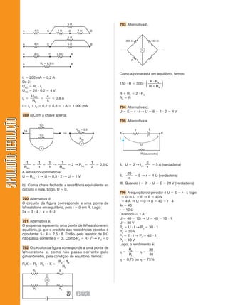 254 RESOLUÇÃO
SIMULADÃO:RESOLUÇÃOSIMULADÃO:RESOLUÇÃO
i1 ϭ 200 mA ϭ 0,2 A
De 2:
UAC ϭ R1 и i1
UAC ϭ 20 и 0,2 ϭ 4 V
i2 ϭ
U
R
AC
2
ϭ
4
5
ϭ 0,8 A
i ϭ i1 ϩ i2 ϭ 0,2 ϩ 0,8 ϭ 1 A ϭ 1 000 mA
789 a)Com a chave aberta:
793 Alternativa b.
4 ⍀
5 ⍀
6 ⍀A C D B4 ⍀
5 ⍀
5 ⍀
A C B4 ⍀
2,5 ⍀A C B4 ⍀
A BRe ϭ 6,5 ⍀
1
Req
ϭ
1
1
ϩ
1
1
→
1
Req
ϭ 2 → Req ϭ
1
2
ϭ 0,5 Ω
A leitura do voltímetro é:
U ϭ Req и i → U ϭ 0,5 и 2 → U ϭ 1 V
b) Com a chave fechada, a resistência equivalente ao
circuito é nula. Logo, U ϭ 0.
790 Alternativa d.
O circuito da figura corresponde a uma ponte de
Wheatstone em equilíbrio, pois i ϭ 0 em R. Logo:
2x ϭ 3 и 4 І x ϭ 6 Ω
791 Alternativa e.
O esquema representa uma ponte de Wheatstone em
equilíbrio, já que o produto das resistências opostas é
constante: 5 и 4 ϭ 2,5 и 8. Então, pelo resistor de 6 Ω
não passa corrente (i ϭ 0). Como Pd ϭ R и i2
→ Pd ϭ 0
792 O circuito da figura corresponde a uma ponte de
Wheatstone e, como não passa corrente pelo
galvanômetro, pela condição de equilíbrio, temos:
R1X ϭ R2 и R3 → X ϭ
R R
R
2 3
1
и
1 ⍀
1 ⍀
Req ϭ 0,5
Req
A
1A
V
⇒
R3 X
R1 R2
G
Como a ponte está em equilíbrio, temos:
150 и R ϭ 300 и
R R
R R
и
ϩ
4
4
⎛
⎝
⎜
⎞
⎠
⎟
R ϩ R4 ϭ 2 и R4
R4 ϭ R
794 Alternativa d.
U ϭ E Ϫ r и i → U ϭ 6 Ϫ 1 и 2 ϭ 4 V
795 Alternativa e.
300 ⍀ 150 ⍀
R
G
I. U ϭ 0 → icc
E
r
ϭ 5 A (verdadeira)
II.
20
r
ϭ 5 → r ϭ 4 Ω (verdadeira)
III. Quando i ϭ 0 → U ϭ E ϭ 20 V (verdadeira)
796 A equação do gerador é U ϭ E Ϫ r и i; logo:
i ϭ 0 → U ϭ E → E ϭ 40 V
i ϭ 4 A → U ϭ 0 → 0 ϭ 40 Ϫ r и 4
4r ϭ 40
r ϭ 10 Ω
Quando i ϭ 1 A:
U ϭ 40 Ϫ 10i → U ϭ 40 Ϫ 10 и 1
U ϭ 30 V
Pu ϭ U и I → Pu ϭ 30 и 1
Pu ϭ 30 V
Pt ϭ E и i → Pt ϭ 40 и 1
Pt ϭ 40 V
Logo, o rendimento é:
␩ ϭ
P
P
u
t
→ ␩ ϭ
30
40
␩ ϭ 0,75 ou ␩ ϭ 75%
R (aquecedor)
r E
A B
U
i
 