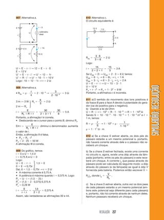 RESOLUÇÃO 257
SIMULADÃO:RESOLUÇÃOSIMULADÃO:RESOLUÇÃO
807 Alternativa a. 810 Alternativa c.
O circuito equivalente é:
U ϭ E Ϫ r и i → 12 ϭ E Ϫ r и 0
E ϭ 12 V
UЈ ϭ E Ϫ r и iЈ → UЈ ϭ 12 Ϫ 1r
UЈ ϭ R и iЈ → UЈ ϭ 10 и 1 ϭ 10 V
Logo : 10 ϭ 12 Ϫ1r → r ϭ 2 Ω
808 Alternativa a.
• Rfio ϭ ρ и
ᐉ
s
ϭ 2 и 10Ϫ4
→
3
2 10 4
и Ϫ
ϭ 3 Ω
3 m ⎯ 3 W Rv ϭ
6
3
ϭ 2 Ω
2 m ⎯ Rv
i ϭ
E
R R rv ϩ ϩ
ϭ
30
2 3 1ϩ ϩ
ϭ
30
6
ϭ 5 A
Portanto, a afirmação I é correta.
• Deslocando-se o cursor para o ponto B, diminui Rv.
Em i ϭ
E
R R rv ϩ ϩ
diminui o denominador, aumenta
o valor de i.
Então, a afirmação II é falsa.
• Pd ϭ Rv и i2
Pd ϭ 2 и 25 ϭ 50 W
A afirmação III é correta.
809 Do gráfico, temos:
i ϭ 0 e U ϭ 1,5 V
i ϭ 0,75 A e U ϭ 0
Logo:
U ϭ E Ϫ r и i 1,5 ϭ E
0 ϭ E → 0,75r
Daí, 0 ϭ 1,5 Ϫ 0,75r → r ϭ 2 Ω
• A máxima corrente é 0,75 A.
• A potência é máxima quando i ϭ 0,375 A. Logo:
Pu ϭ U и i ϭ (1,5 Ϫ 2i) i
Pu ϭ (1,5 Ϫ 2 и 0,375) 0,375 A
Pu Ӎ 0,28 W
i ϭ
E
r rϩ
ϭ
1 5
2 2
,
ϩ
ϭ 0,375 A
Assim, são verdadeiras as afirmações 00 e 44.
E
U
r
i ϭ 0
V
voltímetro
ideal
10 ⍀R
E
UЈ
r
12 V iЈ ϭ 1A
2 ⍀
1 ⍀
2 ⍀
B
15 V
A
i
Req ϭ
3 6
3 6
и
ϩ
ϭ 2 Ω
Logo:
i ϭ
15
2 2 1ϩ ϩ
ϭ
15
5
ϭ 3 A
Se UAB ϭ 2i → UAB ϭ 2 и 3 ϭ 6 V, temos:
UAB ϭ 6 и i1 → 6 ϭ 6i1 → i1 ϭ 1 A
UAB ϭ 3 и i2 → 6 ϭ 3 и i2 → i2 ϭ 2 A
U ϭ E Ϫ r и i → U ϭ 15 Ϫ 3 и 1
U ϭ 12 V
Pd ϭ r и i2
→ Pd ϭ 1 и 32
ϭ 9 W
Portanto, a afirmativa c é incorreta.
811 a)O sentido do movimento dos íons positivos é
da foace B para a face A devido à polaridade do gera-
dor (vai do positivo para o negativo).
b) Usando a lei de Ohm:
U ϭ R и i → i и 103
ϭ R и 1 и 10Ϫ6
→ R ϭ 1 и 109
Ω
Sendo S ϭ 10 и 10Ϫ2
и 10 и 10Ϫ2
ϭ 1 и 10Ϫ2
m2
e ᐉ ϭ
1 m, temos:
R ϭ ρ и
ᐉ
S
→ 1 и 109
ϭ ρ и
1
1 10 2
и Ϫ
ρ ϭ 1 и 17
Ω и m
812 a) Se a chave S estiver aberta, os dois pés do
pássaro estarão a um mesmo potencial e, portanto,
não haverá corrente através dele e o pássaro não re-
ceberá um choque.
b) Se a chave S estiver fechada, existe uma corrente
no circuito e, agora, existe uma ddp através da lâm-
pada (portanto, entre os pés do pássaro) e este rece-
berá um choque. A corrente ip que passa através do
pássaro pode ser calculada do seguinte modo: a ddp
através do pássaro (e da lâmpada) ee igual à ddp V
fornecida pela bateria. Podemos então escrever V ϭ
Rpip, donde ip ϭ
V
Rp
.
c) Se a chave S estiver aberta, outra vez os dois pees
de cada pássaro estarão a um mesmo potencial (em-
bora este potencial seja diferente para cada pássaro)
e, portanto, não há corrente através de nenhum deles.
Nenhum peassaro receberá um choque.
ͮ
ͮ
 