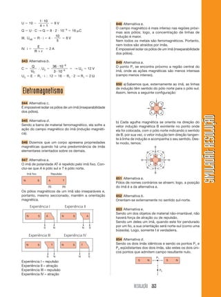 RESOLUÇÃO 263
SIMULADÃO:RESOLUÇÃOSIMULADÃO:RESOLUÇÃO
844 Alternativa c.
É impossível isolar os pólos de um ímã (inseparabilidade
dos pólos).
845 Alternativa d.
Sendo a barra de material ferromagnético, ela sofre a
ação do campo magnético do ímã (indução magnéti-
ca).
846 Dizemos que um corpo apresena propriedades
magnéticas quando há uma predominância de ímãs
elementares orientados sobre os demais.
847 Alternativa a.
O imã de polaridade AT é repelido pelo ímã fixo. Con-
clui-se que A é pólo sul e T é pólo norte.
Os pólos magnéticos de um ímã são inseparáveis e,
portanto, mesmo seccionado, mantêm a orientação
magnética.
Experiência I – repulsão
Experiência II – atração
Experiência III – repulsão
Experiência IV – atração
848 Alternativa a.
O campo magnético é mais intenso nas regióes próxi-
mas aos pólos; logo, a concentração de linhas de
indução é maior.
Nem todos os metais são ferromagnéticos. Portanto,
nem todos são atraídos por ímãs.
É impossível isolar os pólos de um ímã (inseparabilidade
dos pólos).
849 Alternativa a.
O ponto P1 se encontra próximo a região central do
ímã, onde as ações magnéticas são menos intensas
(campo menos intenso).
850 a)Sabemos que, externamente ao ímã, as linhas
de indução têm sentido do pólo norte para o pólo sul.
Assim, temos a seguinte configuração:
U ϭ 10 Ϫ
1 10
4 1
и
ϩ
ϭ 8 V
Q ϭ U и C → Q ϭ 8 и 2 и 10Ϫ6
ϭ 16 ␮C
III. UAB ϭ R и i ϭ 4 и
10
5
ϭ 8 V
IV. i ϭ
E
R rϩ
ϭ 2 A
843 Alternativa b.
C ϭ
Q
UC
І UC ϭ
36 10
3 10
6
6
и
и
Ϫ
Ϫ
ϭ → UC ϭ 12 V
UC ϭ E Ϫ R1 и i І 12 ϭ 16 Ϫ R1 и 2 → R1 ϭ 2 Ω
b) Cada agulha magnética se orienta na direção do
vetor indução magnética B exintente no ponto onde
ela foi colocada, com o pólo norte indicando o sentido
de B. por sua vez, o vetor indução tem direção tangen-
te à linha de indução e acompanha o seu sentido. Des-
te modo, temos:
851 Alternativa a.
Pólos de nomes contrários se atraem; logo, a posição
do ímã é a da alternativa a.
852 Alternativa b.
Orientam-se externamente no sentido sul-norte.
853 Alternativa e.
Sendo um dos objetos de material não-imantável, não
haverá força de atração ou de repulsão.
Sendo um deles um ímã, quando este for pendurado
por um fio, a sua orientação será norte-sul (como uma
bússola). Logo, somente I é verdadeira.
854 Alternativa d.
Sendo os dois ímãs idênticos e sendo os pontos P1 e
P2 eqüidistantes dos dois ímãs, são estes os dois úni-
cos pontos que admitem campo resultante nulo.
Eletromagnetismo
 
