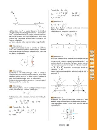 RESOLUÇÃO 265
SIMULADÃO:RESOLUÇÃOSIMULADÃO:RESOLUÇÃO
c) Quando o ímã A se afastar bastante do ímã B, a
atração e a repulsão terão praticamente a mesma dire-
ção. Como a intensidade do campo magnético decres-
ce com a distância, a componente atrativa ficará mais
intensa que a repulsiva, fazendo que o movimento vol-
te a ser retardado.
As fases a, b, e c estão representadas no gráfico III.
860 Alternativa d.
A agulha da bússola deverá se orientar de tal forma
que o seu campo magnético interno tenha a mesma
direção e sentido do campo magnético do condutor,
no ponto considerado.
861 Alternativa b.
Em torno de um condutor longo e reto, as linhas de
indução são circunferências concêntricas, às quais é
tangente, ponto a ponto, o vetor indução magnética,
cujo sentido é dado pela regra da mão direita.
Então, o vetor que melhor representa o campo magné-
tico no ponto P é o vetor V4.
862 Alternativa c.
O campo magnético em um ponto próximo a um con-
dutor percorrido por corrente é dado por:
B ϭ
␮ и
␲ и
0
2
i
r
Substituindo pelos valores numéricos fornecidos, te-
mos:
B ϭ
4 10 1 5
2 0 25
7
␲ и и
␲ и
Ϫ
,
,
ϭ 1,2 и 10Ϫ6
T
863 Ponto A: BA ϭ BA1
Ϫ BA2
BA ϭ
4 10 0 5
2 10
7
1
␲ и и
␲ и
Ϫ
Ϫ
,
Ϫ
4 10 1
2 2 10
7
1
␲ и и
␲ и и
Ϫ
Ϫ
BA ϭ zero
Ponto B: BB ϭ BB1
ϩ BB2
BB ϭ
4 10 5 10
2 5 10
7 1
2
␲ и и и
␲ и и
Ϫ Ϫ
Ϫ
ϩ
4 10 1
2 5 10
7
2
␲ и и
␲ и и
Ϫ
Ϫ
BB ϭ 6,0 и 10Ϫ6
T
864 Alternativa b.
B2 ϭ B3 ϭ B ϭ
␮ и
␲ и
0
2
i
a
Como B2 e B3 tem sentidos contrários e mesmo
módulo, se anulam.
Peremos então, no ponto P, apenas B1.
B1 ϭ
␮ и
␲ и
0
2 2
i
a( )
ϭ
B
2
865 Alternativa a.
A agulha magnética da bússola alinha-se na direção
do campo de indução magnética resultante ( Br
⎯→
), no
ponto onde ela se encontra. Na figura abaixo estnao
representados os vetores campo de indução magnéti-
ca B1
⎯→
, B2
⎯→
e B3
⎯→
, de mesma intensidade, devido às
correntes i1, i2, e i3.
o vetor campo resultante tem, portanto, direção AAЈ e
sentido AЈA.
866 Alternativa b.
As regiões nas quais podemos ter campo nulo, são
aquelas onde existem campos de sentidos opostos.
Logo, as regiões onde o campo pode ser nulo, são as
regiões I e III.
 