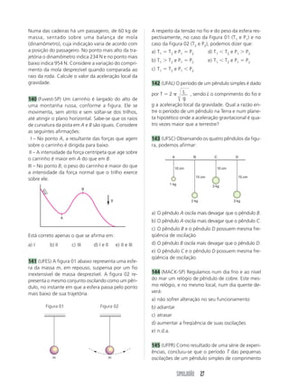 SIMULADÃO 27
Numa das cadeiras há um passageiro, de 60 kg de
massa, sentado sobre uma balança de mola
(dinamômetro), cuja indicação varia de acordo com
a posição do passageiro. No ponto mais alto da tra-
jetória o dinamômetro indica 234 N e no ponto mais
baixo indica 954 N. Considere a variação do compri-
mento da mola desprezível quando comparada ao
raio da roda. Calcule o valor da aceleração local da
gravidade.
140 (Fuvest-SP) Um carrinho é largado do alto de
uma montanha russa, conforme a figura. Ele se
movimenta, sem atrito e sem soltar-se dos trilhos,
até atingir o plano horizontal. Sabe-se que os raios
de curvatura da pista em A e B são iguais. Considere
as seguintes afirmações:
III – No ponto A, a resultante das forças que agem
sobre o carrinho é dirigida para baixo.
III – A intensidade da força centrípeta que age sobre
o carrinho é maior em A do que em B.
III – No ponto B, o peso do carrinho é maior do que
a intensidade da força normal que o trilho exerce
sobre ele.
Está correto apenas o que se afirma em:
a) I b) II c) III d) I e II e) II e III
141 (UFES) A figura 01 abaixo representa uma esfe-
ra da massa m, em repouso, suspensa por um fio
inextensível de massa desprezível. A figura 02 re-
presenta o mesmo conjunto oscilando como um pên-
dulo, no instante em que a esfera passa pelo ponto
mais baixo de sua trajetória.
a) O pêndulo A oscila mais devagar que o pêndulo B.
b) O pêndulo A oscila mais devagar que o pêndulo C.
c) O pêndulo B e o pêndulo D possuem mesma fre-
qüência de oscilação.
d) O pêndulo B oscila mais devagar que o pêndulo D.
e) O pêndulo C e o pêndulo D possuem mesma fre-
qüência de oscilação.
144 (MACK-SP) Regulamos num dia frio e ao nível
do mar um relógio de pêndulo de cobre. Este mes-
mo relógio, e no mesmo local, num dia quente de-
verá:
a) não sofrer alteração no seu funcionamento
b) adiantar
c) atrasar
d) aumentar a freqüência de suas oscilações
e) n.d.a.
145 (UFPR) Como resultado de uma série de experi-
ências, concluiu-se que o período T das pequenas
oscilações de um pêndulo simples de comprimento
A respeito da tensão no fio e do peso da esfera res-
pectivamente, no caso da Figura 01 (T1 e P1) e no
caso da Figura 02 (T2 e P2), podemos dizer que:
a) T1 ϭ T2 e P1 ϭ P2 d) T1 Ͻ T2 e P1 Ͼ P2
b) T1 Ͼ T2 e P1 ϭ P2 e) T1 Ͻ T2 e P1 ϭ P2
c) T1 ϭ T2 e P1 Ͻ P2
142 (UFAL) O período de um pêndulo simples é dado
por T ϭ 2 ␲ L
g
, sendo L o comprimento do fio e
g a aceleração local da gravidade. Qual a razão en-
tre o período de um pêndulo na Terra e num plane-
ta hipotético onde a aceleração gravitacional é qua-
tro vezes maior que a terrestre?
143 (UFSC) Observando os quatro pêndulos da figu-
ra, podemos afirmar:
A
B
g
m m
Figura 01 Figura 02
A B C D
10 cm 10 cm
15 cm 15 cm
1 kg
2 kg
3 kg
3 kg
 