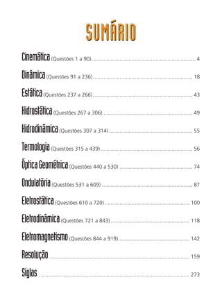 SUMÁRIOSUMÁRIO
Cinemática(Questões 1 a 90)...................................................................... 4
Dinâmica(Questões 91 a 236)................................................................... 18
Estática(Questões 237 a 266)................................................................... 43
Hidrostática(Questões 267 a 306) ............................................................ 49
Hidrodinâmica(Questões 307 a 314) ........................................................ 55
Termologia(Questões 315 a 439).............................................................. 56
ÓpticaGeométrica(Questões 440 a 530) ................................................. 74
Ondulatória(Questões 531 a 609) ............................................................. 87
Eletrostática(Questões 610 a 720) ......................................................... 100
Eletrodinâmica(Questões 721 a 843) ..................................................... 118
Eletromagnetismo(Questões 844 a 919)................................................ 142
Resolução.............................................................................................. 159
Siglas. .................................................................................................... 273
 