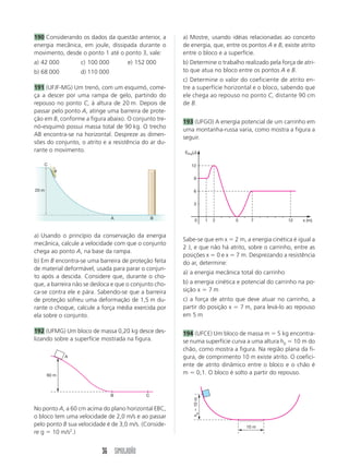36 SIMULADÃO
190 Considerando os dados da questão anterior, a
energia mecânica, em joule, dissipada durante o
movimento, desde o ponto 1 até o ponto 3, vale:
a) 42 000 c) 100 000 e) 152 000
b) 68 000 d) 110 000
191 (UFJF-MG) Um trenó, com um esquimó, come-
ça a descer por uma rampa de gelo, partindo do
repouso no ponto C, à altura de 20 m. Depois de
passar pelo ponto A, atinge uma barreira de prote-
ção em B, conforme a figura abaixo. O conjunto tre-
nó-esquimó possui massa total de 90 kg. O trecho
AB encontra-se na horizontal. Despreze as dimen-
sões do conjunto, o atrito e a resistência do ar du-
rante o movimento.
a) Usando o princípio da conservação da energia
mecânica, calcule a velocidade com que o conjunto
chega ao ponto A, na base da rampa.
b) Em B encontra-se uma barreira de proteção feita
de material deformável, usada para parar o conjun-
to após a descida. Considere que, durante o cho-
que, a barreira não se desloca e que o conjunto cho-
ca-se contra ele e pára. Sabendo-se que a barreira
de proteção sofreu uma deformação de 1,5 m du-
rante o choque, calcule a força média exercida por
ela sobre o conjunto.
192 (UFMG) Um bloco de massa 0,20 kg desce des-
lizando sobre a superfície mostrada na figura.
No ponto A, a 60 cm acima do plano horizontal EBC,
o bloco tem uma velocidade de 2,0 m/s e ao passar
pelo ponto B sua velocidade é de 3,0 m/s. (Conside-
re g ϭ 10 m/s2
.)
a) Mostre, usando idéias relacionadas ao conceito
de energia, que, entre os pontos A e B, existe atrito
entre o bloco e a superfície.
b) Determine o trabalho realizado pela força de atri-
to que atua no bloco entre os pontos A e B.
c) Determine o valor do coeficiente de atrito en-
tre a superfície horizontal e o bloco, sabendo que
ele chega ao repouso no ponto C, distante 90 cm
de B.
193 (UFGO) A energia potencial de um carrinho em
uma montanha-russa varia, como mostra a figura a
seguir.
Sabe-se que em x ϭ 2 m, a energia cinética é igual a
2 J, e que não há atrito, sobre o carrinho, entre as
posições x ϭ 0 e x ϭ 7 m. Desprezando a resistência
do ar, determine:
a) a energia mecânica total do carrinho
b) a energia cinética e potencial do carrinho na po-
sição x ϭ 7 m
c) a força de atrito que deve atuar no carrinho, a
partir do posição x ϭ 7 m, para levá-lo ao repouso
em 5 m
194 (UFCE) Um bloco de massa m ϭ 5 kg encontra-
se numa superfície curva a uma altura h0 ϭ 10 m do
chão, como mostra a figura. Na região plana da fi-
gura, de comprimento 10 m existe atrito. O coefici-
ente de atrito dinâmico entre o bloco e o chão é
m ϭ 0,1. O bloco é solto a partir do repouso.
A
B C
60 m
0 x (m)
EPot(J)
1 2 5 7 12
3
6
9
12
10 m
haϭ10m
BA
20 m
C
 
