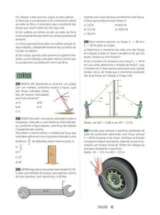 SIMULADÃO 43
Em relação a esse assunto, julgue os itens abaixo.
a) Para que a Lua descreva o seu movimento orbital
ao redor da Terra, é necessário que a resultante das
forças que atuam sobre ela não seja nula.
b) Um satélite em órbita circular ao redor da Terra
move-se perpendicularmente ao campo gravitacional
terrestre.
c) A força gravitacional sobre um satélite sempre re-
aliza trabalho, independentemente de sua órbita ser
circular ou elíptica.
d) Um corpo, quando solto próximo à superfície ter-
restre, cai em direção a ela pelo mesmo motivo que
a Lua descreve sua órbita em torno da Terra.
ESTÁTICA
237 (MACK-SP) Querendo-se arrancar um prego
com um martelo, conforme mostra a figura, qual
das forças indicadas (todas
elas de mesma intensidade)
será mais eficiente?
a) A d) D
b) B e) E
c) C
238 (UERJ) Para abrir uma porta, você aplica sobre a
maçaneta, colocada a uma distância d da dobradi-
ça, conforme a figura abaixo, uma força de módulo
F perpendicular à porta.
Para obter o mesmo efeito, o módulo da força que
você deve aplicar em uma maçaneta colocada a uma
distância d
2
da dobradiça desta mesma porta, é:
a) F
2
b) F
c) 2F
d) 4F
239 (UFSM)SegundoomanualdamotoHondaCG125,
o valor aconselhado do torque, para apertar a porca
do eixo dianteiro, sem danificá-la, é 60 Nm.
Usando uma chave de boca semelhante à da figura,
a força que produzirá esse torque é:
a) 3,0 N d) 60,0 N
b) 12,0 N e) 300,0 N
c) 30,0 N
240 Dois homens exercem as forças F1 ϭ 80 N e
F2 ϭ 50 N sobre as cordas.
a) Determine o momento de cada uma das forças
em relação à base O. Qual a tendência de giro do
poste, horário ou anti-horário?
b) Se o homem em B exerce uma força F2 ϭ 30 N
em sua corda, determine o módulo da força F1, que
o homem em C deve exercer para evitar que o poste
tombe, isto é, de modo que o momento resultante
das duas forças em relação a O seja nulo.
Dados: sen 60° ϭ 0,86 e sen 45° ϭ 0,70
241 Ricardo quer remover o parafuso sextavado da
roda do automóvel aplicando uma força vertical
F ϭ 40 N no ponto A da chave. Verifique se Ricardo
conseguirá realizar essa tarefa, sabendo-se que é ne-
cessário um torque inicial de 18 Nm em relação ao
eixo para desapertar o parafuso.
Dados: AC ϭ 0,3 m e AD ϭ 0,5 m
B
A
C
D
E
d
20 cm F
F
→
B
F2
→
O
C
60°45°
3 m
6 m
F1
→
B
D
A
C
 