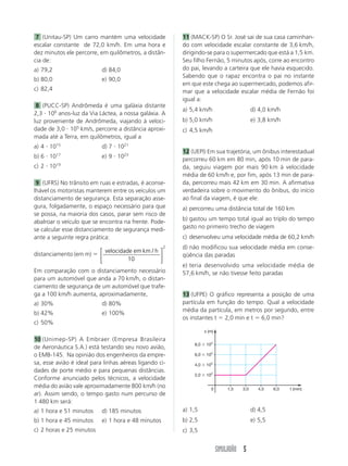 SIMULADÃO 5
7 (Unitau-SP) Um carro mantém uma velocidade
escalar constante de 72,0 km/h. Em uma hora e
dez minutos ele percorre, em quilômetros, a distân-
cia de:
a) 79,2 d) 84,0
b) 80,0 e) 90,0
c) 82,4
8 (PUCC-SP) Andrômeda é uma galáxia distante
2,3 и 106
anos-luz da Via Láctea, a nossa galáxia. A
luz proveniente de Andrômeda, viajando à veloci-
dade de 3,0 и 105
km/s, percorre a distância aproxi-
mada até a Terra, em quilômetros, igual a
a) 4 и 1015
d) 7 и 1021
b) 6 и 1017
e) 9 и 1023
c) 2 и 1019
9 (UFRS) No trânsito em ruas e estradas, é aconse-
lhável os motoristas manterem entre os veículos um
distanciamento de segurança. Esta separação asse-
gura, folgadamente, o espaço necessário para que
se possa, na maioria dos casos, parar sem risco de
abalroar o veículo que se encontra na frente. Pode-
se calcular esse distanciamento de segurança medi-
ante a seguinte regra prática:
distanciamento (em m) ϭ
velocidade em km h/
10
2
⎡
⎣
⎢
⎤
⎦
⎥
Em comparação com o distanciamento necessário
para um automóvel que anda a 70 km/h, o distan-
ciamento de segurança de um automóvel que trafe-
ga a 100 km/h aumenta, aproximadamente,
a) 30% d) 80%
b) 42% e) 100%
c) 50%
10 (Unimep-SP) A Embraer (Empresa Brasileira
de Aeronáutica S.A.) está testando seu novo avião,
o EMB-145. Na opinião dos engenheiros da empre-
sa, esse avião é ideal para linhas aéreas ligando ci-
dades de porte médio e para pequenas distâncias.
Conforme anunciado pelos técnicos, a velocidade
média do avião vale aproximadamente 800 km/h (no
ar). Assim sendo, o tempo gasto num percurso de
1 480 km será:
a) 1 hora e 51 minutos d) 185 minutos
b) 1 hora e 45 minutos e) 1 hora e 48 minutos
c) 2 horas e 25 minutos
a) 1,5 d) 4,5
b) 2,5 e) 5,5
c) 3,5
11 (MACK-SP) O Sr. José sai de sua casa caminhan-
do com velocidade escalar constante de 3,6 km/h,
dirigindo-se para o supermercado que está a 1,5 km.
Seu filho Fernão, 5 minutos após, corre ao encontro
do pai, levando a carteira que ele havia esquecido.
Sabendo que o rapaz encontra o pai no instante
em que este chega ao supermercado, podemos afir-
mar que a velocidade escalar média de Fernão foi
igual a:
a) 5,4 km/h d) 4,0 km/h
b) 5,0 km/h e) 3,8 km/h
c) 4,5 km/h
12 (UEPI) Em sua trajetória, um ônibus interestadual
percorreu 60 km em 80 min, após 10 min de para-
da, seguiu viagem por mais 90 km à velocidade
média de 60 km/h e, por fim, após 13 min de para-
da, percorreu mais 42 km em 30 min. A afirmativa
verdadeira sobre o movimento do ônibus, do início
ao final da viagem, é que ele:
a) percorreu uma distância total de 160 km
b) gastou um tempo total igual ao triplo do tempo
gasto no primeiro trecho de viagem
c) desenvolveu uma velocidade média de 60,2 km/h
d) não modificou sua velocidade média em conse-
qüência das paradas
e) teria desenvolvido uma velocidade média de
57,6 km/h, se não tivesse feito paradas
13 (UFPE) O gráfico representa a posição de uma
partícula em função do tempo. Qual a velocidade
média da partícula, em metros por segundo, entre
os instantes t ϭ 2,0 min e t ϭ 6,0 min?
2,0 ϫ 102
4,0 ϫ 102
6,0 ϫ 102
8,0 ϫ 102
1,5 3,0 4,5 6,00 t (min)
x (m)
 