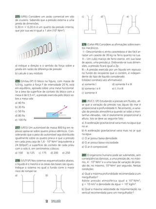 50 SIMULADÃO
275 (UFRJ) Considere um avião comercial em vôo
de cruzeiro. Sabendo que a pressão externa a uma
janela de dimensões
0,30 m ϫ 0,20 m é um quarto da pressão interna,
que por sua vez é igual a 1 atm (105
N/m2
):
a) indique a direção e o sentido da força sobre a
janela em razão da diferença de pressão
b) calcule o seu módulo
276 (Unitau-SP) O bloco na figura, com massa de
5,0 kg, sujeito à força F de intensidade 20 N, está
em equilíbrio, apoiado sobre uma mesa horizontal.
Se a área da superfície de contato do bloco com a
mesa é de 0,5 m2
, a pressão exercida pelo bloco so-
bre a mesa vale:
a) 40 Pa
b) 30 Pa
c) 50 Pa
d) 80 Pa
e) 100 Pa
277 (UFES) Um automóvel de massa 800 kg em re-
pouso apóia-se sobre quatro pneus idênticos. Con-
siderando que o peso do automóvel seja distribuído
igualmente sobre os quatro pneus e que a pressão
em cada pneu seja de 1,6 и 105
N/m2
(equivalente a
24 lbf/pol2
) a superfície de contato de cada pneu
com o solo é, em centímetros cúbicos:
a) 100 b) 125 c) 175 d) 200 e) 250
278 (USJT-SP) Nos sistemas esquematizados abaixo,
o líquido é o mesmo e as áreas das bases são iguais.
Indique o sistema no qual o fundo corre o maior
risco de romper-se:
a) b)
c) d) e)
279 (Cefet-PR) Considere as afirmações sobre even-
tos mecânicos.
III – Descontando o atrito caixote/piso é tão fácil ar-
rastar um caixote de 30 kg na Terra quanto na Lua.
III – Um cubo maciço de ferro exerce, em sua base
de apoio, uma pressão p. Dobrando-se suas dimen-
sões, a pressão ficará igual a 2p.
III – A pressão exercida por um líquido em repouso
no fundo do recipiente que o contém, é indepen-
dente do tipo de líquido considerado.
Está(ão) correta(s) a(s) afirmativa(s):
a) somente I d) somente II e III
b) somente I e II e) I, II e III
c) somente II
280 (PUCC-SP) Estudando a pressão em fluidos, vê-
se que a variação da pressão nas águas do mar é
proporcional à profundidade h. No entanto, a varia-
ção da pressão atmosférica quando se sobe a mon-
tanhas elevadas, não é exatamente proporcional à
altura. Isto se deve ao seguinte fato:
a) A aceleração gravitacional varia mais na água que
no ar.
b) A aceleração gravitacional varia mais no ar que
na água.
c) O ar possui baixa densidade.
d) O ar possui baixa viscosidade.
e) O ar é compressível.
281 O organismo humano pode ser submetido, sem
conseqüências danosas, a uma pressão de, no máxi-
mo, 4 и 105
N/m2
e a uma taxa de variação de pres-
são de, no máximo, 104
N/m2
por segundo. Nestas
condições:
a) Qual a máxima profundidade recomendada a um
mergulhador?
Adote pressão atmosférica igual a 105
N/m2
;
g ϭ 10 m/s2
e densidade da água ϭ 103
kg/m3
.
b) Qual a máxima velocidade de movimentação na
vertical recomendada para um mergulhador?
30°
F
 