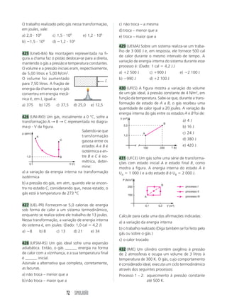72 SIMULADÃO
O trabalho realizado pelo gás nessa transformação,
em joules, vale:
a) 2,0 и 106
c) 1,5 и 106
e) 1,2 и 106
b) Ϫ1,5 и 106
d) Ϫ1,2 и 106
425 (Uneb-BA) Na montagem representada na fi-
gura a chama faz o pistão deslocar-se para a direita,
mantendo o gás a pressão e temperatura constantes.
O volume e a pressão iniciais eram, respectivamente,
de 5,00 litros e 5,00 N/cm2
.
O volume foi aumentado
para 7,50 litros. A fração de
energia da chama que o gás
converteu em energia mecâ-
nica é, em J, igual a:
a) 375 b) 125 c) 37,5 d) 25,0 e) 12,5
426 (UNI-RIO) Um gás, inicialmente a 0 °C, sofre a
transformação A → B → C representada no diagra-
ma p и V da figura.
c) não troca – a mesma
d) troca – menor que a
e) troca – maior que a
429 (UEMA) Sobre um sistema realiza-se um traba-
lho de 3 000 J e, em resposta, ele fornece 500 cal
de calor durante o mesmo intervalo de tempo. A
variação de energia interna do sistema durante esse
processo é: (Dado: 1 cal ϭ 4,2 J.)
a) ϩ2 500 J c) ϩ900 J e) Ϫ2 100 J
b) Ϫ990 J d) ϩ2 100 J
430 (UFES) A figura mostra a variação do volume
de um gás ideal, à pressão constante de 4 N/m2
, em
função da temperatura. Sabe-se que, durante a trans-
formação de estado de A a B, o gás recebeu uma
quantidade de calor igual a 20 joules. A variação da
energia interna do gás entre os estados A e B foi de:
p (atm)
V (ᐉ)
1,0
0
A
C
B
V (m3)
T (k)
1,0
2,0
A
B
100 200
P (N/m2)
V (m3)
100
200
A
B
0,1 0,2
processo I
processo II
processo III
←
f
a) a variação da energia interna na transformação
isotérmica
b) a pressão do gás, em atm, quando ele se encon-
tra no estado C, considerando que, nesse estado, o
gás está à temperatura de 273 °C
427 (UEL-PR) Fornecem-se 5,0 calorias de energia
sob forma de calor a um sistema termodinâmico,
enquanto se realiza sobre ele trabalho de 13 joules.
Nessa transformação, a variação de energia interna
do sistema é, em joules: (Dado: 1,0 cal ϭ 4,2 J)
a) Ϫ8 b) 8 c) 13 d) 21 e) 34
428 (UFSM-RS) Um gás ideal sofre uma expansão
adiabática. Então, o gás ______ energia na forma
de calor com a vizinhança, e a sua temperatura final
é ______ inicial.
Assinale a alternativa que completa, corretamente,
as lacunas.
a) não troca – menor que a
b) não troca – maior que a
a) 4 J
b) 16 J
c) 24 J
d) 380 J
e) 420 J
431 (UFCE) Um gás sofre uma série de transforma-
ções com estado inicial A e estado final B, como
mostra a figura. A energia interna do estado A é
UA ϭ 1 000 J e a do estado B é UB ϭ 2 000 J.
Calcule para cada uma das afirmações indicadas:
a) a variação da energia interna
b) o trabalho realizado (Diga também se foi feito pelo
gás ou sobre o gás.)
c) o calor trocado
432 (IME) Um cilindro contém oxigênio à pressão
de 2 atmosferas e ocupa um volume de 3 litros à
temperatura de 300 K. O gás, cujo comportamento
é considerado ideal, executa um ciclo termodinâmico
através dos seguintes processos:
Processo 1 – 2: aquecimento à pressão constante
até 500 K.
Sabendo-se que
transformação
gasosa entre os
estados A e B é
isotérmica e en-
tre B e C é iso-
métrica, deter-
mine:
 