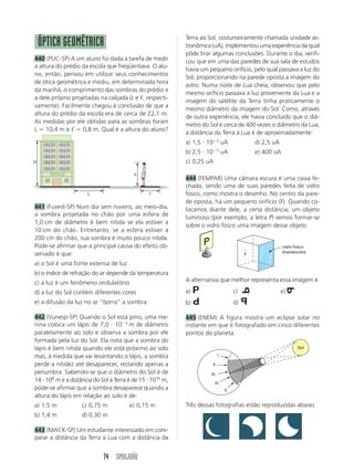 74 SIMULADÃO
ᐉL
H
h
ÓPTICA GEOMÉTRICA
440 (PUC-SP) A um aluno foi dada a tarefa de medir
a altura do prédio da escola que freqüentava. O alu-
no, então, pensou em utilizar seus conhecimentos
de ótica geométrica e mediu, em determinada hora
da manhã, o comprimento das sombras do prédio e
a dele próprio projetadas na calçada (L e ᐉ, respecti-
vamente). Facilmente chegou à conclusão de que a
altura do prédio da escola era de cerca de 22,1 m.
As medidas por ele obtidas para as sombras foram
L ϭ 10,4 m e ᐉ ϭ 0,8 m. Qual é a altura do aluno?
Terra ao Sol, costumeiramente chamada unidade as-
tronômica (uA), implementou uma experiência da qual
pôde tirar algumas conclusões. Durante o dia, verifi-
cou que em uma das paredes de sua sala de estudos
havia um pequeno orifício, pelo qual passava a luz do
Sol, proporcionando na parede oposta a imagem do
astro. Numa noite de Lua cheia, observou que pelo
mesmo orifício passava a luz proveniente da Lua e a
imagem do satélite da Terra tinha praticamente o
mesmo diâmetro da imagem do Sol. Como, através
de outra experiência, ele havia concluído que o diâ-
metro do Sol é cerca de 400 vezes o diâmetro da Lua,
a distância da Terra à Lua é de aproximadamente:
a) 1,5 и 10Ϫ3
uA d) 2,5 uA
b) 2,5 и 10Ϫ3
uA e) 400 uA
c) 0,25 uA
444 (FEMPAR) Uma câmara escura é uma caixa fe-
chada, sendo uma de suas paredes feita de vidro
fosco, como mostra o desenho. No centro da pare-
de oposta, há um pequeno orifício (F). Quando co-
locamos diante dele, a certa distância, um objeto
luminoso (por exemplo, a letra P) vemos formar-se
sobre o vidro fosco uma imagem desse objeto.
F
vidro fosco
(translúcido)
441 (Fuvest-SP) Num dia sem nuvens, ao meio-dia,
a sombra projetada no chão por uma esfera de
1,0 cm de diâmetro é bem nítida se ela estiver a
10 cm do chão. Entretanto, se a esfera estiver a
200 cm do chão, sua sombra é muito pouco nítida.
Pode-se afirmar que a principal causa do efeito ob-
servado é que:
a) o Sol é uma fonte extensa de luz
b) o índice de refração do ar depende da temperatura
c) a luz é um fenômeno ondulatório
d) a luz do Sol contém diferentes cores
e) a difusão da luz no ar “borra” a sombra
442 (Vunesp-SP) Quando o Sol está pino, uma me-
nina coloca um lápis de 7,0 и 10Ϫ3
m de diâmetro
paralelamente ao solo e observa a sombra por ele
formada pela luz do Sol. Ela nota que a sombra do
lápis é bem nítida quando ele está próximo ao solo
mas, à medida que vai levantando o lápis, a sombra
perde a nitidez até desaparecer, restando apenas a
penumbra. Sabendo-se que o diâmetro do Sol é de
14 и 108
m e a distância do Sol à Terra é de 15 и 1010
m,
pode-se afirmar que a sombra desaparece quando a
altura do lápis em relação ao solo é de:
a) 1,5 m c) 0,75 m e) 0,15 m
b) 1,4 m d) 0,30 m
443 (MACK-SP) Um estudante interessado em com-
parar a distância da Terra à Lua com a distância da
I
II
III
IV
V
Sol
Três dessas fotografias estão reproduzidas abaixo.
A alternativa que melhor representa essa imagem é:
a) P c) P e) P
b) P d) P
445 (ENEM) A figura mostra um eclipse solar no
instante em que é fotografado em cinco diferentes
pontos do planeta.
P
P
P
P
 