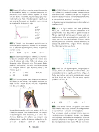 76 SIMULADÃO
454 (Fuvest-SP) A figura mostra uma vista superior
de dois espelhos planos montados verticalmente, um
perpendicular ao outro. Sobre o espelho OA incide
um raio de luz horizontal, no plano do papel, mos-
trado na figura. Após reflexão nos dois espelhos, o
raio emerge formando um ângulo ␪ com a normal
ao espelho OB. O ângulo ␪ vale:
458 (UFPel-RS) Quando você se aproxima de um es-
pelho plano de grandes dimensões, preso a uma pa-
rede vertical, tem a impressão de que sua imagem se
aproxima do espelho e vai aumentando de tamanho.
a) Isso realmente acontece? Justifique.
b) Quais as características da imagem observada num
espelho plano?
459 (UFCE) A figura mostra uma sala quadrada,
ABCD, de 12 m de lado, com uma parede de 6 m de
comprimento, indo do ponto M (ponto médio de
AB) até o ponto O (centro geométrico da sala). Um
espelho plano deve ser colocado na parede DC, de
modo que uma pessoa situada em P (ponto médio
de AM), possa ver o máximo possível do trecho de
parede MB. Determine a largura mínima do espe-
lho, não importando sua altura.
20°
raio incidente
A
O B
a) 0°
b) 10°
c) 20°
d) 30°
e) 40°
A P M B
D C
O
Buscando uma visão melhor do arranjo da flor no
cabelo, ela segura, com uma das mãos, um peque-
no espelho plano atrás da cabeça, a 15 cm da flor.
A menor distância entre a flor e sua imagem, vista
pela garota no espelho de parede, está próxima de:
a) 55 cm b) 70 cm c) 95 cm d) 110 cm
455 (UCDB-MS) Uma pessoa está vestindo uma ca-
misa que possui impresso o número 54. Se essa pes-
soa se olhar em espelho plano, verá a imagem do
número como:
a) 54 b) 54 c) 54 d) 54 e) 54
456 (UFAL) Um espelho plano está no piso horizon-
tal de uma sala com o lado espelhado voltado para
cima. O teto da sala está a 2,40 m de altura e uma
lâmpada está a 80 cm do teto. Com esses dados
pode-se concluir que a distância entre a lâmpada e
sua imagem formada pelo espelho plano é, em
metros, igual a:
a) 1,20 c) 2,40 e) 4,80
b) 1,60 d) 3,20
457 (UERJ) Uma garota, para observar seu pentea-
do, coloca-se em frente a um espelho plano de pa-
rede, situado a 40 cm de uma flor presa na parte de
trás dos seus cabelos.
45
5
54
45
45°
E
A
B
C
D
E
a) A b) B c) C d) D e) E
461 (UFRJ) Numa fábrica, um galpão tem o teto
parcialmente rebaixado, criando um compartimen-
to superior que é utilizado como depósito.
Para ter acesso visual ao compartimento superior,
constrói-se um sistema ótico simples, com dois es-
pelhos planos, de modo que uma pessoa no andar
de baixo possa ver as imagens dos objetos guarda-
dos no depósito (como o objeto AB, por exemplo).
460 (Fuvest-SP) Um espelho plano, em posição in-
clinada, forma um ângulo de 45° com o chão. Uma
pessoa observa-se no espelho, conforme a figura. A
flecha que melhor representa a direção para a qual
ela deve dirigir seu olhar, a fim de ver os sapatos
que está calçando, é:
15 cm40 cm
 