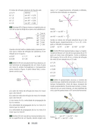 80 SIMULADÃO
O índice de refração absoluto do líquido vale:
a) 0,71 Admita:
b) 1,2 sen 45° ϭ 0,70
c) 1,4 cos 45° ϭ 0,70
d) 1,7 sen 30° ϭ 0,50
e) 2,0 cos 30° ϭ 0,86
478 (Vunesp-SP) A figura mostra a trajetória de um
raio de luz que se dirige do ar para uma substância X.
raios rЈ e rЉ, respectivamente, refratado e refletido,
conforme está indicado no esquema.
30°
60°
48°
42°
substância x
ar
50°
70°
meio A
meio B
␪ sen ␪
30° 0,50
42° 0,67
48° 0,74
60° 0,87
90° 1,00
Usando a lei de Snell e a tabela dada, é possível con-
cluir que o índice de refração da substância X em
relação ao ar é igual a:
a) 0,67 c) 1,17 e) 1,48
b) 0,90 d) 1,34
479 (MACK-SP) Um estudante de Física observa um
raio luminoso se propagando de um meio A para
um meio B, ambos homogêneos e transparentes
como mostra a figura. A partir desse fato, o estu-
dante conclui que:
a) o valor do índice de refração do meio A é maior
que o do meio B
b) o valor do índice de refração do meio A é metade
que o do meio B
c) nos meios A e B, a velocidade de propagação da
luz é a mesma
d) a velocidade de propagação da luz no meio A é
menor que no meio B
e) a velocidade de propagação da luz no meio A é
maior que no meio B
480 (Unifor-CE) Um raio de luz monocromática inci-
de na superfície de um líquido, dando origem aos
45°
␣ar
líquido
r
N
rЉ
rЈ
Dados:
sen 30° ϭ cos 60° ϭ
1
2
sen 45° ϭ cos 45° ϭ
2
2
Sendo os índices de refração absoluto do ar e do
líquido iguais, respectivamente, a 1 e a 2 , o ân-
gulo ␣ indicado no esquema é:
a) 60° b) 75° c) 90° d) 105° e) 120°
481 (Cefet-PR) Está representada a seguir a trajetó-
ria percorrida por um raio de luz que passa do ar (1)
para um meio mais refringente. Como a distância
OP é igual a 10 cm e RS, 8 cm, o índice de refração
do meio (2) em relação ao ar (1) vale:
a) 1,25
b) 0,75
c) 0,80
d) 1,33
e) 0,67
482 (UERJ) O apresentador anuncia o número do
ilusionista que, totalmente amarrado e imerso em um
tanque transparente, cheio de água, escapará de
modo surpreendente. Durante esse número, o ilusio-
nista vê, em um certo instante, um dos holofotes do
circo, que lhe parece estar a 53° acima da horizontal.
ar
meio 2
R
O P
S
Dados:
sen 37° ϭ cos 53° ϭ 0,6
cos 37° ϭ sen 53° ϭ 0,8
⎧
⎨
⎩
53°
 