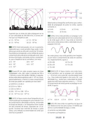 SIMULADÃO 91
Supondo que as ondas de rádio propaguem-se no
ar com velocidade de 300 000 km/s, é correto afir-
mar que sua freqüência vale:
a) 1,5 и 106
Hz c) 1,5 и 103
Hz
b) 1,5 и 108
Hz d) 3,0 и 108
Hz
554 (UFCE) Você está parado, em um cruzamento,
esperando que o sinal vermelho fique verde. A dis-
tância que vai de seu olho até o sinal é de 10 metros.
Essa distância corresponde a vinte milhões de vezes o
comprimento de onda da luz emitida pelo sinal. Usan-
do essa informação, você pode concluir, corretamen-
te, que a freqüência da luz vermelha é, em hertz:
a) 6 и 106
d) 6 и 1012
b) 6 и 108
e) 6 и 1014
c) 6 и 1010
555 (Fuvest-SP) Um rádio receptor opera em duas
modalidades: uma, AM, cobre o intervalo de 550 a
1 550 kHz, e outra, FM, de 88 a 108 MHz. A velocida-
de das ondas eletromagnéticas vale 3 и 108
m/s. Quais,
aproximadamente, o menor e o maior comprimentos
de onda que podem ser captados por esse rádio?
a) 0,0018 m e 0,36 m
b) 0,55 m e 108 m
c) 2,8 m e 545 m
d) 550 и 103
m e 108 и 106
m
e) 1,6 и 1014
m e 3,2 и 1016
m
556 (UFCE) A figura mostra duas fotografias de um
mesmo pulso que se propaga em uma corda de 15 m
de comprimento e densidade uniforme, tensionada
ao longo da direção x. As fotografias foram tiradas
em dois instantes de tempo, separados de 1,5 se-
gundo. Durante esse intervalo de tempo o pulso
sofreu uma reflexão na extremidade da corda que
está fixa na parede P.
200 m
200 m
200 m
0 3 6 9 12 15
0 3 6 9 12 15
x (m)
x (m)
v
v
P
Observando as fotografias verificamos que a veloci-
dade de propagação do pulso na corda, suposta
constante, é:
a) 4 m/s c) 8 m/s e) 12 m/s
b) 6 m/s d) 10 m/s
557 (UFAL) Uma onda periódica se propaga numa
corda fina com velocidade de 8,0 m/s e comprimen-
to de onda igual a 40 cm. Essa onda se transmite
para outra corda grossa onde a velocidade de pro-
pagação é 6,0 m/s.
fonte
v1
␮1 ␮2
A C
B
6 m
Na corda grossa, essa onda periódica tem freqüên-
cia em hertz e comprimento de onda em centíme-
tro, respectivamente, iguais a:
a) 20 e 60 d) 15 e 30
b) 20 e 30 e) 15 e 20
c) 15 e 60
558 (MACK-SP) A figura mostra uma onda trans-
versal periódica, que se propaga com velocidade
v1 ϭ 8 m/s em uma corda AB, cuja densidade linear
é ␮1. Essa corda está ligada a uma outra, BC, cuja
densidade é ␮2, sendo que a velocidade de propa-
gação da onda nesta segunda corda é v2 ϭ 10 m/s.
O comprimento de onda quando se propaga na cor-
da BC é igual a:
a) 7 m b) 6 m c) 5 m d) 4 m e) 3 m
559 (USC-RS) Uma onda na superfície da água do
mar desloca-se do mar para a praia. À medida que
diminui a profundidade da água, a onda:
a) aumenta sua velocidade
b) mantém sua freqüência
 
