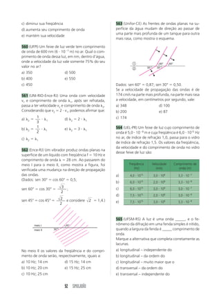 92 SIMULADÃO
c) diminui sua freqüência
d) aumenta seu comprimento de onda
e) mantém sua velocidade
560 (UFPI) Um feixe de luz verde tem comprimento
de onda de 600 nm (6 и 10Ϫ7
m) no ar. Qual o com-
primento de onda dessa luz, em nm, dentro d’água,
onde a velocidade da luz vale somente 75% do seu
valor no ar?
a) 350 d) 500
b) 400 e) 550
c) 450
561 (UNI-RIO-Ence-RJ) Uma onda com velocidade
v1 e comprimento de onda ␭1, após ser refratada,
passa a ter velocidade v2 e comprimento de onda ␭2.
Considerando que v2 ϭ 2 и v1, podemos afirmar que:
a) ␭2 ϭ
1
3
и ␭1 d) ␭2 ϭ 2 и ␭1
b) ␭2 ϭ
1
2
и ␭1 e) ␭2 ϭ 3 и ␭1
c) ␭2 ϭ ␭1
562 (Ence-RJ) Um vibrador produz ondas planas na
superfície de um líquido com freqüência f ϭ 10 Hz e
comprimento de onda ␭ ϭ 28 cm. Ao passarem do
meio I para o meio II, como mostra a figura, foi
verificada uma mudança na direção de propagação
das ondas.
(Dados: sen 30° ϭ cos 60° ϭ 0,5;
sen 60° ϭ cos 30° ϭ
3
2
;
sen 45° ϭ cos 45° ϭ 2
2
e considere 2 ϭ 1,4.)
563 (Unifor-CE) As frentes de ondas planas na su-
perfície da água mudam de direção ao passar de
uma parte mais profunda de um tanque para outra
mais rasa, como mostra o esquema.
meio I
meio II 30°
45°
No meio II os valores da freqüência e do compri-
mento de onda serão, respectivamente, iguais a:
a) 10 Hz; 14 cm d) 15 Hz; 14 cm
b) 10 Hz; 20 cm e) 15 Hz; 25 cm
c) 10 Hz; 25 cm
Dados: sen 60° ϭ 0,87; sen 30° ϭ 0,50.
Se a velocidade de propagação das ondas é de
174 cm/s na parte mais profunda, na parte mais rasa
a velocidade, em centímetros por segundo, vale:
a) 348 d) 100
b) 200 e) 87
c) 174
564 (UEL-PR) Um feixe de luz cujo comprimento de
onda é 5,0 и 10Ϫ8
m e cuja freqüência é 6,0 и 1015
Hz
no ar, de índice de refração 1,0, passa para o vidro
de índice de refração 1,5. Os valores da freqüência,
da velocidade e do comprimento de onda no vidro
desse feixe de luz são:
60° 60°
30° 30°2
1
565 (UFSM-RS) A luz é uma onda _____, e o fe-
nômeno da difração em uma fenda simples é nítido,
quando a largura da fenda é _____ comprimento de
onda.
Marque a alternativa que completa corretamente as
lacunas.
a) longitudinal – independente do
b) longitudinal – da ordem do
c) longitudinal – muito maior que o
d) transversal – da ordem do
e) transversal – independente do
Freqüência Velocidade Comprimento de
(Hz) (m/s) onda (m)
4,0 и 1015
3,0 и 108
3,3 и 10Ϫ7
6,0 и 1015
2,0 и 108
3,3 и 10Ϫ8
6,0 и 1015
3,0 и 108
3,0 и 10Ϫ7
7,5 и 1015
2,0 и 108
3,0 и 10Ϫ8
7,5 и 1015
3,0 и 108
3,3 и 10Ϫ8
a)
b)
c)
d)
e)
 