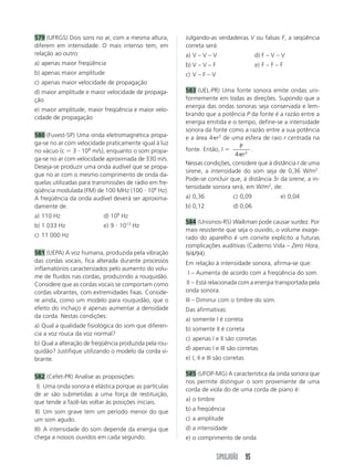 SIMULADÃO 95
579 (UFRGS) Dois sons no ar, com a mesma altura,
diferem em intensidade. O mais intenso tem, em
relação ao outro:
a) apenas maior freqüência
b) apenas maior amplitude
c) apenas maior velocidade de propagação
d) maior amplitude e maior velocidade de propaga-
ção
e) maior amplitude, maior freqüência e maior velo-
cidade de propagação
580 (Fuvest-SP) Uma onda eletromagnética propa-
ga-se no ar com velocidade praticamente igual à luz
no vácuo (c ϭ 3 и 108
m/s), enquanto o som propa-
ga-se no ar com velocidade aproximada de 330 m/s.
Deseja-se produzir uma onda audível que se propa-
gue no ar com o mesmo comprimento de onda da-
quelas utilizadas para transmissões de rádio em fre-
qüência modulada (FM) de 100 MHz (100 и 106
Hz).
A freqüência da onda audível deverá ser aproxima-
damente de:
a) 110 Hz d) 108
Hz
b) 1 033 Hz e) 9 и 1013
Hz
c) 11 000 Hz
581 (UEPA) A voz humana, produzida pela vibração
das cordas vocais, fica alterada durante processos
inflamatórios caracterizados pelo aumento do volu-
me de fluidos nas cordas, produzindo a rouquidão.
Considere que as cordas vocais se comportam como
cordas vibrantes, com extremidades fixas. Conside-
re ainda, como um modelo para rouquidão, que o
efeito do inchaço é apenas aumentar a densidade
da corda. Nestas condições:
a) Qual a qualidade fisiológica do som que diferen-
cia a voz rouca da voz normal?
b) Qual a alteração de freqüência produzida pela rou-
quidão? Justifique utilizando o modelo da corda vi-
brante.
582 (Cefet-PR) Analise as proposições:
I) Uma onda sonora é elástica porque as partículas
de ar são submetidas a uma força de restituição,
que tende a fazê-las voltar às posições iniciais.
II) Um som grave tem um período menor do que
um som agudo.
III) A intensidade do som depende da energia que
chega a nossos ouvidos em cada segundo.
Julgando-as verdadeiras V ou falsas F, a seqüência
correta será:
a) V – V – V d) F – V – V
b) V – V – F e) F – F – F
c) V – F – V
583 (UEL-PR) Uma fonte sonora emite ondas uni-
formemente em todas as direções. Supondo que a
energia das ondas sonoras seja conservada e lem-
brando que a potência P da fonte é a razão entre a
energia emitida e o tempo, define-se a intensidade
sonora da fonte como a razão entre a sua potência
e a área 4␲r2
de uma esfera de raio r centrada na
fonte. Então, I ϭ
P
r4 2
␲
.
Nessas condições, considere que à distância r de uma
sirene, a intensidade do som seja de 0,36 W/m2
.
Pode-se concluir que, à distância 3r da sirene, a in-
tensidade sonora será, em W/m2
, de:
a) 0,36 c) 0,09 e) 0,04
b) 0,12 d) 0,06
584 (Unisinos-RS) Walkman pode causar surdez. Por
mais resistente que seja o ouvido, o volume exage-
rado do aparelho é um convite explícito a futuras
complicações auditivas (Caderno Vida – Zero Hora,
9/4/94).
Em relação à intensidade sonora, afirma-se que:
I – Aumenta de acordo com a freqüência do som.
II – Está relacionada com a energia transportada pela
onda sonora.
III – Diminui com o timbre do som.
Das afirmativas:
a) somente I é correta
b) somente II é correta
c) apenas I e II são corretas
d) apenas I e III são corretas
e) I, II e III são corretas
585 (UFOP-MG) A característica da onda sonora que
nos permite distinguir o som proveniente de uma
corda de viola do de uma corda de piano é:
a) o timbre
b) a freqüência
c) a amplitude
d) a intensidade
e) o comprimento de onda
 