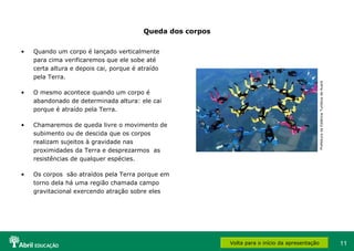 11
Queda dos corpos
• Quando um corpo é lançado verticalmente
para cima verificaremos que ele sobe até
certa altura e depois cai, porque é atraído
pela Terra.
• O mesmo acontece quando um corpo é
abandonado de determinada altura: ele cai
porque é atraído pela Terra.
• Chamaremos de queda livre o movimento de
subimento ou de descida que os corpos
realizam sujeitos à gravidade nas
proximidades da Terra e desprezarmos as
resistências de qualquer espécies.
• Os corpos são atraídos pela Terra porque em
torno dela há uma região chamada campo
gravitacional exercendo atração sobre eles
Volta para o início da apresentação
PrefeituradaEstânciaTurísticadeAvaré
 