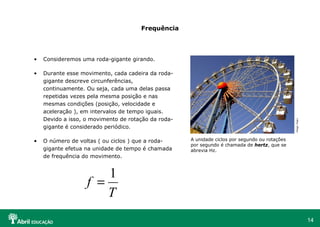 14
Frequência
• Consideremos uma roda-gigante girando.
• Durante esse movimento, cada cadeira da roda-
gigante descreve circunferências,
continuamente. Ou seja, cada uma delas passa
repetidas vezes pela mesma posição e nas
mesmas condições (posição, velocidade e
aceleração ), em intervalos de tempo iguais.
Devido a isso, o movimento de rotação da roda-
gigante é considerado periódico.
• O número de voltas ( ou ciclos ) que a roda-
gigante efetua na unidade de tempo é chamada
de frequência do movimento.
A unidade ciclos por segundo ou rotações
por segundo é chamada de hertz, que se
abrevia Hz.
T
f
1
=
HopiHari
 