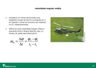 16
velocidade angular média
• Considere um móvel percorrendo uma
trajetória circular de raio R e os ângulos φ¹ e
φ² quando o móvel se encontra nos instantes
t¹e t², respectivamente.
• Define-se como velocidade angular média o
quociente entre o ângulo descrito, ∆φ, e o
tempo, ∆t, gasto para descrevê-lo.
12
12
ttt
m
−
−
=
∆
∆
=
ϕϕϕ
ω
ForçaAéreaBrasiliera
 