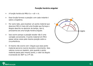 18
Função horária angular
• A função horária do MRU é s = s0 + vt.
• Essa função fornece a posição s em cada instante t
sobre a trajetória.
• Por outro lado, para localizar um ponto material que
descreve MCU é mais útil uma função que forneça o
ângulo descrito no decorrer do tempo, isto é,
precisamos de uma função horária angular.
• Isso ocorre porque a posição escalar não é uma
variação conveniente. O ponto material em MCU
passa várias vezes pela mesma posição sobre a
circunferência.
• O mesmo não ocorre com i ângulo que esse ponto
material percorre (varre) durante o movimento. Seis
valores nunca se repetem, pois quando o ponto
material passa pelo mesmo ponto, o valor do ângulo
é acrescido de 360° ou 2 rad.π
 