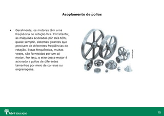19
Acoplamento de polias
• Geralmente, os motores têm uma
freqüência de rotação fixa. Entretanto,
as máquinas acionadas por eles têm,
quase sempre, sistemas girantes que
precisam de diferentes freqüências de
rotação. Essas frequências, muitas
vezes, são fornecidas por um só
motor. Por isso, o eixo desse motor é
acionado a polias de diferentes
tamanhos por meio de correias ou
engrenagens.
Brazilpeças
 