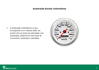 3
Aceleração Escalar Instantânea
• A aceleração instantânea é a que
corresponde a um instante dado. De
acordo com os sinais da velocidade e da
aceleração, podemos ter dois tipos de
movimento: acelerado e retardado.
 