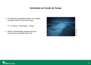 8
Velocidade em Função do Tempo
• A função da velocidade escalar em relação
ao tempo MUV é de primeiro grau:
V = V inicial + Aceleração . tempo
• Sendo representada graficamente por
uma reta de inclinação não nula
ComstockImages
 