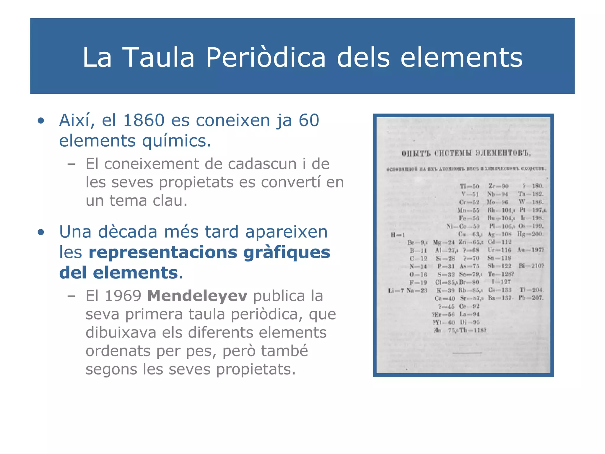 La Taula Periòdica dels elements Així, el 1860 es coneixen ja 60 elements químics. El coneixement de cadascun i de les seves propietats es convertí en un tema clau. Una dècada més tard apareixen les  representacions gràfiques del elements . El 1969  Mendeleyev  publica la seva primera taula periòdica, que dibuixava els diferents elements ordenats per pes, però també segons les seves propietats. 